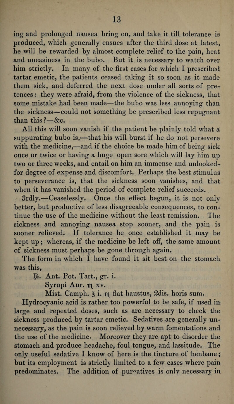 ing and prolonged nausea bring on, and take it till tolerance is produced, which generally ensues after the third dose at latest, he will be rewarded by almost complete relief to the pain, heat and uneasiness in the bubo. But it is necessary to watch over him strictly. In many of the first cases for which I prescribed tartar emetic, the patients ceased taking it so soon as it made them sick, and deferred the next dose under all sorts of pre¬ tences : they were afraid, from the violence of the sickness, that some mistake had been made—the bubo was less annoying than the sickness—could not something be prescribed less repugnant than this?—&c. All this will soon vanish if the patient be plainly told what a suppurating bubo is,—that his will burst if he do not persevere with the medicine,—and if the choice be made him of being sick once or twice or having a huge open sore which will lay him up two or three weeks, and entail on him an immense and unlooked- for degree of expense and discomfort. Perhaps the best stimulus to perseverance is, that the sickness soon vanishes, and that when it has vanished the period of complete relief succeeds. Srdly.—Ceaselessly. Once the effect begun, it is not only better, but productive of less disagreeable consequences, to con¬ tinue the use of the medicine without the least remission. The sickness and annoying nausea stop sooner, and the pain is sooner relieved. If tolerance be once established it may be kept up; whereas, if the medicine be left off, the same amount of sickness must perhaps be gone through again. The form in which I have found it sit best on the stomach was this, $o. Ant. Pot. Tart., gr. i. Syrupi Aur. xv. Mist. Camph. 3 i. fiat haustus, 2dis. horis sum. Hydrocyanic acid is rather too powerful to be safe, if used in large and repeated doses, such as are necessary to check the sickness produced by tartar emetic. Sedatives are generally un¬ necessary, as the pain is soon relieved by warm fomentations and the use of the medicine. Moreover they are apt to disorder the stomach and produce headache, foul tongue, and lassitude. The only useful sedative I know of here is the tincture of henbane; but its employment is strictly limited to a few cases where pain predominates. The addition of purgatives is onlv necessary in