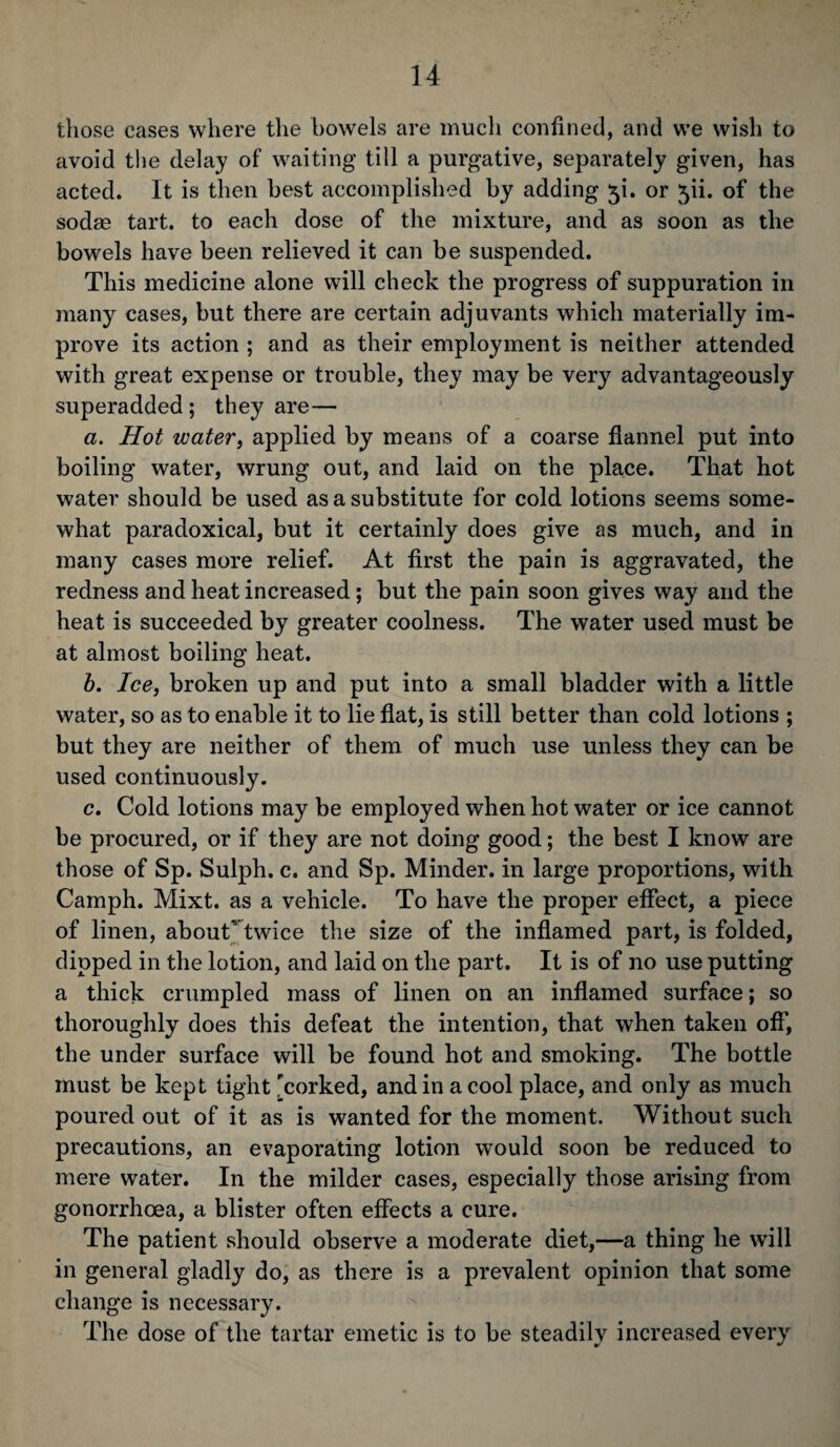 those eases where the bowels are much confined, and we wish to avoid the delay of waiting till a purgative, separately given, has acted. It is then best accomplished by adding 5b or ^ii. of the sodas tart, to each dose of the mixture, and as soon as the bowels have been relieved it can be suspended. This medicine alone will check the progress of suppuration in many cases, but there are certain adjuvants which materially im¬ prove its action ; and as their employment is neither attended with great expense or trouble, they may be very advantageously superadded ; they are— a. Hot water, applied by means of a coarse flannel put into boiling water, wrung out, and laid on the place. That hot water should be used as a substitute for cold lotions seems some¬ what paradoxical, but it certainly does give as much, and in many cases more relief. At first the pain is aggravated, the redness and heat increased ; but the pain soon gives way and the heat is succeeded by greater coolness. The water used must be at almost boiling heat. b. Ice, broken up and put into a small bladder with a little water, so as to enable it to lie flat, is still better than cold lotions ; but they are neither of them of much use unless they can be used continuously. c. Cold lotions may be employed when hot water or ice cannot be procured, or if they are not doing good; the best I know are those of Sp. Sulph. c. and Sp. Minder, in large proportions, with Camph. Mixt. as a vehicle. To have the proper effect, a piece of linen, about twice the size of the inflamed part, is folded, dipped in the lotion, and laid on the part. It is of no use putting a thick crumpled mass of linen on an inflamed surface; so thoroughly does this defeat the intention, that when taken off, the under surface will be found hot and smoking. The bottle must be kept tight 'corked, and in a cool place, and only as much poured out of it as is wanted for the moment. Without such precautions, an evaporating lotion would soon be reduced to mere water. In the milder cases, especially those arising from gonorrhoea, a blister often effects a cure. The patient should observe a moderate diet,—a thing he will in general gladly do, as there is a prevalent opinion that some change is necessary. The dose of the tartar emetic is to be steadily increased every