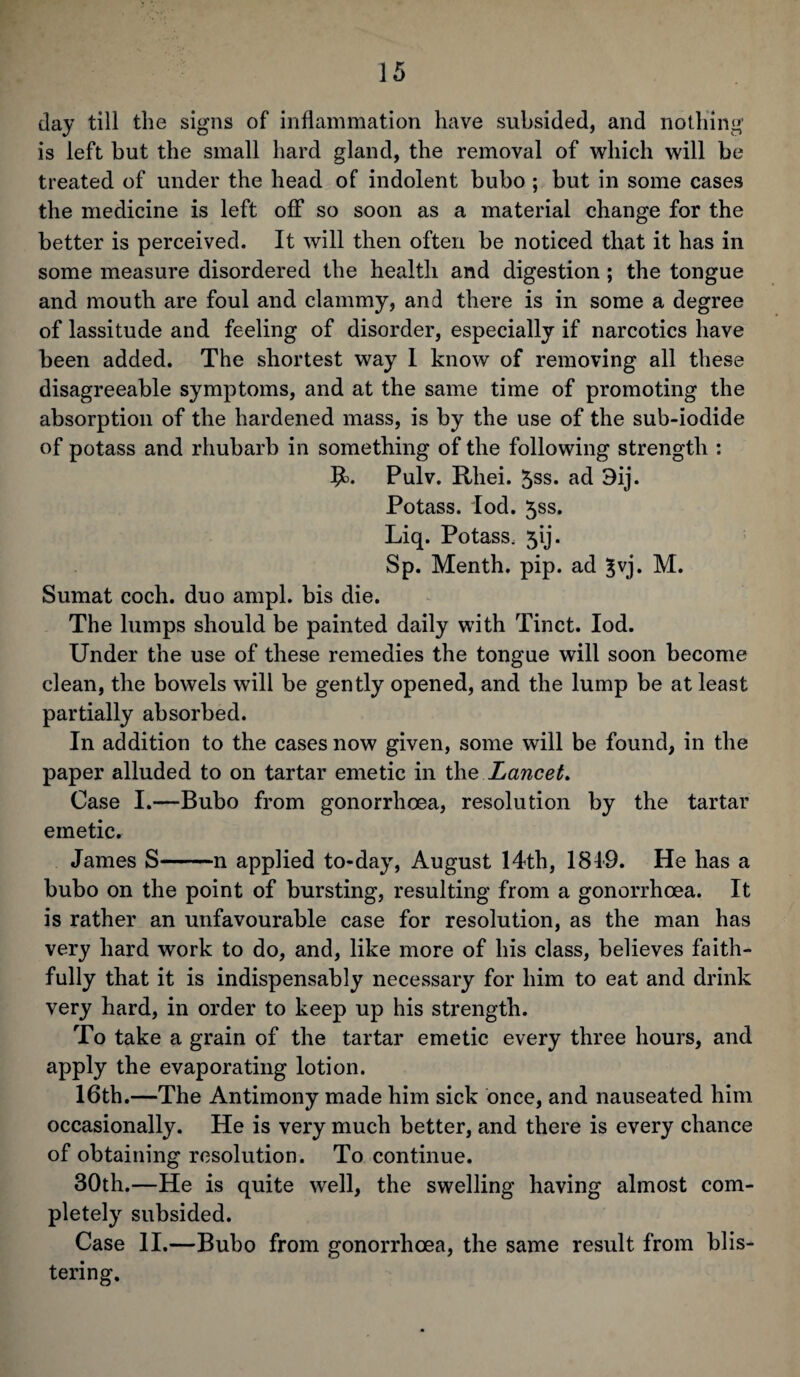 day till the signs of inflammation have subsided, and nothing is left but the small hard gland, the removal of which will be treated of under the head of indolent bubo ; but in some cases the medicine is left off so soon as a material change for the better is perceived. It will then often be noticed that it has in some measure disordered the health and digestion ; the tongue and mouth are foul and clammy, and there is in some a degree of lassitude and feeling of disorder, especially if narcotics have been added. The shortest way I know of removing all these disagreeable symptoms, and at the same time of promoting the absorption of the hardened mass, is by the use of the sub-iodide of potass and rhubarb in something of the following strength : j£>. Pulv. Rliei. 5ss. ad 3ij. Potass. Iod. 5ss. Liq. Potass, jij. Sp. Menth. pip. ad $vj. M. Sumat coch. duo ampl. bis die. The lumps should be painted daily with Tinct. Iod. Under the use of these remedies the tongue will soon become clean, the bowels will be gently opened, and the lump be at least partially absorbed. In addition to the cases now given, some will be found, in the paper alluded to on tartar emetic in the Lancet. Case I.—Bubo from gonorrhoea, resolution by the tartar emeticr James S-n applied to-day, August 14th, 1819. He has a bubo on the point of bursting, resulting from a gonorrhoea. It is rather an unfavourable case for resolution, as the man has very hard work to do, and, like more of his class, believes faith¬ fully that it is indispensably necessary for him to eat and drink very hard, in order to keep up his strength. To take a grain of the tartar emetic every three hours, and apply the evaporating lotion. 16th.—The Antimony made him sick once, and nauseated him occasionally. He is very much better, and there is every chance of obtaining resolution. To continue. 30th.—He is quite well, the swelling having almost com¬ pletely subsided. Case II.—Bubo from gonorrhoea, the same result from blis¬ tering.