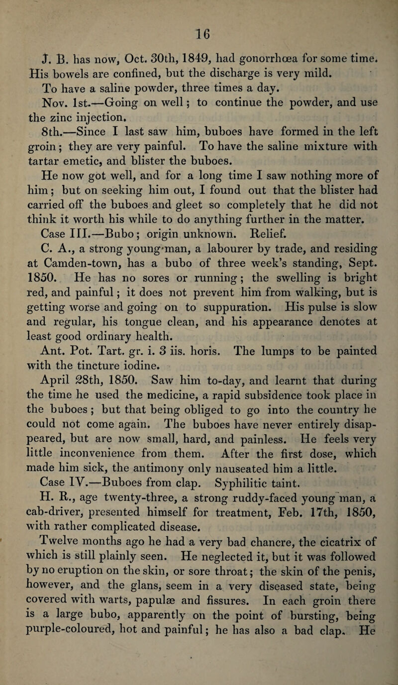 j. B. has now, Oct. 30th, 1849, had gonorrhoea for some time. His bowels are confined, but the discharge is very mild. To have a saline powder, three times a day. Nov. 1st.—Going on well; to continue the powder, and use the zinc injection. 8th.—Since I last saw him, buboes have formed in the left groin ; they are very painful. To have the saline mixture with tartar emetic, and blister the buboes. He now got well, and for a long time I saw nothing more of him; but on seeking him out, I found out that the blister had carried off the buboes and gleet so completely that he did not think it worth his while to do anything further in the matter. Case III.—Bubo; origin unknown. Relief. C. A., a strong young'man, a labourer by trade, and residing at Camden-town, has a bubo of three week’s standing, Sept. 1850. He has no sores or running; the swelling is bright red, and painful; it does not prevent him from walking, but is getting worse and going on to suppuration. His pulse is slow and regular, his tongue clean, and his appearance denotes at least good ordinary health. Ant. Pot. Tart. gr. i. 3 iis. horis. The lumps to be painted with the tincture iodine. April 28th, 1850. Saw him to-day, and learnt that during the time he used the medicine, a rapid subsidence took place in the buboes ; but that being obliged to go into the country he could not come again. The buboes have never entirely disap¬ peared, but are now small, hard, and painless. He feels very little inconvenience from them. After the first dose, which made him sick, the antimony only nauseated him a little. Case IV.—Buboes from clap. Syphilitic taint. H. R., age twenty-three, a strong ruddy-faced young man, a cab-driver, presented himself for treatment, Feb. 17th, 1850, with rather complicated disease. Twelve months ago he had a very bad chancre, the cicatrix of which is still plainly seen. He neglected it, but it was followed by no eruption on the skin, or sore throat; the skin of the penis, however, and the glans, seem in a very diseased state, being covered with warts, papulas and fissures. In each groin there is a large bubo, apparently on the point of bursting, being purple-coloured, hot and painful; he has also a bad clap. He