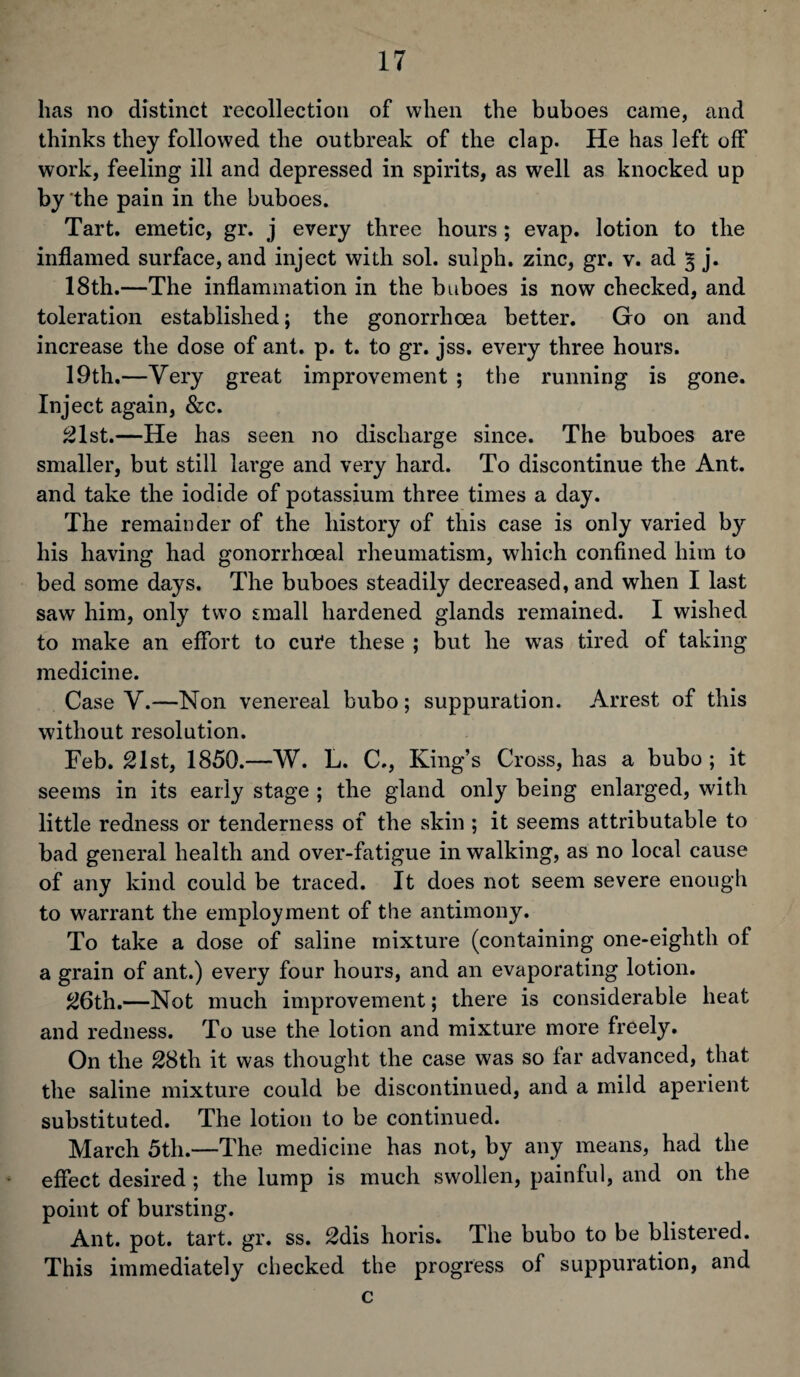 has no distinct recollection of when the buboes came, and thinks they followed the outbreak of the clap. He has left off work, feeling ill and depressed in spirits, as well as knocked up by the pain in the buboes. Tart, emetic, gr. j every three hours ; evap. lotion to the inflamed surface, and inject with sol. sulph. zinc, gr. v. ad § j. 18th.—The inflammation in the buboes is now checked, and toleration established; the gonorrhoea better. Go on and increase the dose of ant. p. t. to gr. jss. every three hours. 19th.—Very great improvement ; the running is gone. Inject again, &c. 21st.—He has seen no discharge since. The buboes are smaller, but still large and very hard. To discontinue the Ant. and take the iodide of potassium three times a day. The remainder of the history of this case is only varied by his having had gonorrhoeal rheumatism, which confined him to bed some days. The buboes steadily decreased, and when I last saw him, only two small hardened glands remained. I wished to make an effort to cufe these ; but he was tired of taking medicine. Case V.—Non venereal bubo; suppuration. Arrest of this without resolution. Feb. 21st, 1850.—W. L. C., King’s Cross, has a bubo ; it seems in its early stage ; the gland only being enlarged, with little redness or tenderness of the skin ; it seems attributable to bad general health and over-fatigue in walking, as no local cause of any kind could be traced. It does not seem severe enough to warrant the employment of the antimony. To take a dose of saline mixture (containing one-eighth of a grain of ant.) every four hours, and an evaporating lotion. 26th.—Not much improvement; there is considerable heat and redness. To use the lotion and mixture more freely. On the 28th it was thought the case was so far advanced, that the saline mixture could be discontinued, and a mild aperient substituted. The lotion to be continued. March 5th.—The medicine has not, by any means, had the effect desired ; the lump is much swollen, painful, and on the point of bursting. Ant. pot. tart. gr. ss. 2dis horis. The bubo to be blistered. This immediately checked the progress of suppuration, and c