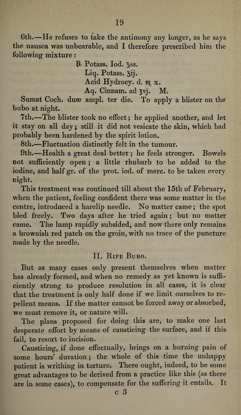 6th.—He refuses to take the antimony any longer, as he says the nausea was unbearable, and I therefore prescribed him the following mixture: 9= Potass. Iod. 3ss. Liq. Potass. 5ij* Acid Hydrocy. d. x. Aq. Cinnam. ad ^vj. M. Sumat Coch. duse ampl. ter die. To apply a blister on the bubo at night. 7th.—The blister took no effect; he applied another, and let it stay on all day; still it did not vesicate the skin, which had probably been hardened by the spirit lotion. 8th.—Fluctuation distinctly felt in the tumour. 9th.—Health a great deal better ; he feels stronger. Bowels not sufficiently open ; a little rhubarb to be added to the iodine, and half gr. of the prot. iod. of mere, to be taken every night. This treatment was continued till about the 15th of February, when the patient, feeling confident there was some matter in the centre, introduced a harelip needle. No matter came; the spot bled freely. Two days after he tried again ; but no matter came. The lump rapidly subsided, and now there only remains a brownish red patch on the groin, with no trace of the puncture made by the needle. II. Ripe Bubo. But as many cases only present themselves when matter has already formed, and when no remedy as yet known is suffi¬ ciently strong to produce resolution in all cases, it is clear that the treatment is only half done if we limit ourselves to re¬ pellent means. If the matter cannot be forced away or absorbed, we must remove it, or nature will. The plans proposed for doing this are, to make one last desperate effort by means of causticing the surface, and if this fail, to resort to incision. Causticing, if done effectually, brings on a burning pain of some hours’ duration ; the whole of this time the unhappy patient is writhing in torture. There ought, indeed, to be some great advantages to be derived from a practice like this (as there are in some cases), to compensate for the suffering it entails. It c 3