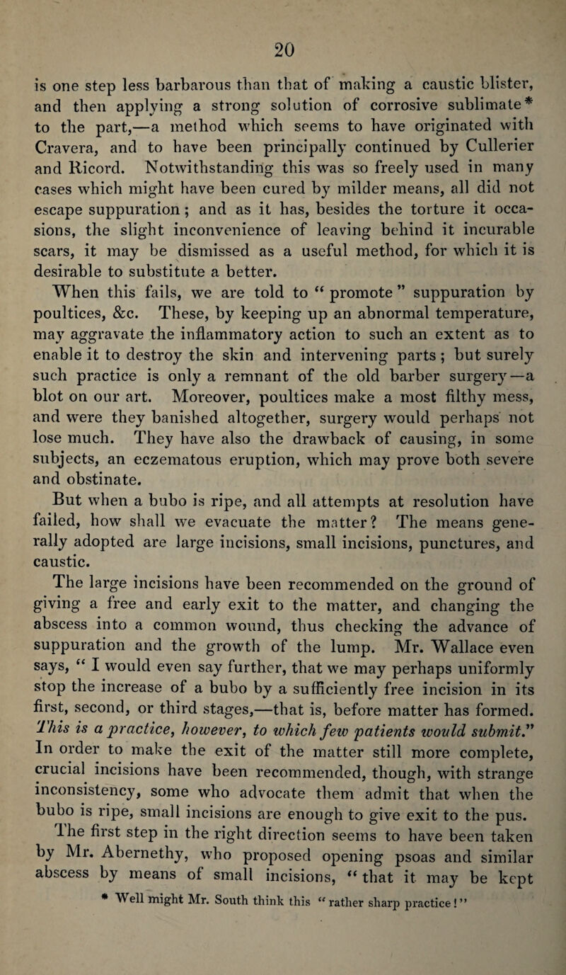 is one step less barbarous than that of making a caustic blister, and then applying a strong solution of corrosive sublimate* to the part,—a method which seems to have originated with Cravera, and to have been principally continued by Cullerier and Ricord. Notwithstanding this was so freely used in many cases which might have been cured by milder means, all did not escape suppuration ; and as it has, besides the torture it occa¬ sions, the slight inconvenience of leaving behind it incurable scars, it may be dismissed as a useful method, for which it is desirable to substitute a better. When this fails, we are told to “ promote ” suppuration by poultices, &c. These, by keeping up an abnormal temperature, may aggravate the inflammatory action to such an extent as to enable it to destroy the skin and intervening parts ; but surely such practice is only a remnant of the old barber surgery—a blot on our art. Moreover, poultices make a most filthy mess, and were they banished altogether, surgery would perhaps not lose much. They have also the drawback of causing, in some subjects, an eczematous eruption, which may prove both severe and obstinate. But when a bubo is ripe, and all attempts at resolution have failed, how shall wTe evacuate the matter? The means gene¬ rally adopted are large incisions, small incisions, punctures, and caustic. The large incisions have been recommended on the ground of giving a free and early exit to the matter, and changing the abscess into a common wound, thus checking the advance of suppuration and the growth of the lump. Mr. Wallace even says, “ I would even say further, that we may perhaps uniformly stop the increase of a bubo by a sufficiently free incision in its first, second, or third stages,—that is, before matter has formed. lhis is a practice, however, to which few patients would submit.” In order to make the exit of the matter still more complete, crucial incisions have been recommended, though, with strange inconsistency, some who advocate them admit that when the bubo is ripe, small incisions are enough to give exit to the pus. lhe first step in the right direction seems to have been taken by Mr. Abernethy, who proposed opening psoas and similar abscess by means of small incisions, <( that it may be kept * Well might Mr. South think this u rather sharp practice ! ”