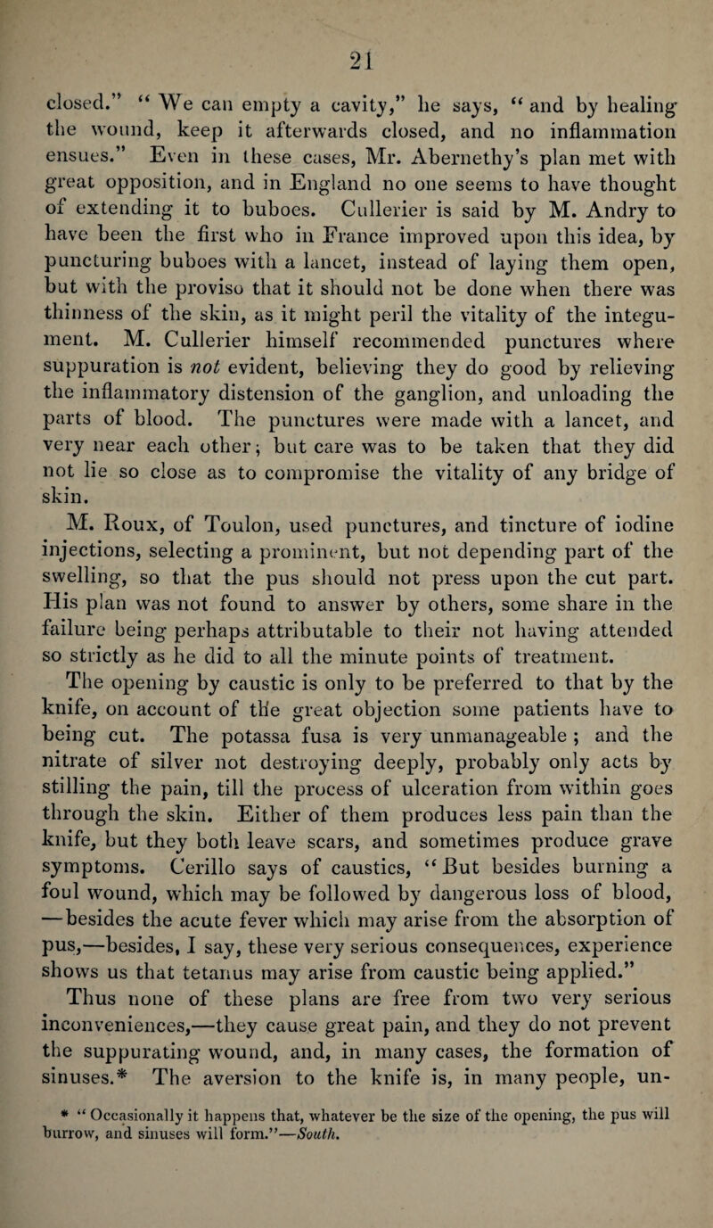 closed.” “We can empty a cavity,” lie says, “ and by healing' the wound, keep it afterwards closed, and no inflammation ensues.” E ven in these cases, Mr. Abernethy’s plan met with great opposition, and in England no one seems to have thought of extending it to buboes. Cullerier is said by M. Andry to have been the first who in France improved upon this idea, by puncturing buboes with a lancet, instead of laying them open, but with the proviso that it should not be done when there was thinness of the skin, as it might peril the vitality of the integu¬ ment. M. Cullerier himself recommended punctures where suppuration is not evident, believing they do good by relieving the inflammatory distension of the ganglion, and unloading the parts of blood. The punctures were made with a lancet, and very near each other; but care was to be taken that they did not lie so close as to compromise the vitality of any bridge of skin. M. Roux, of Toulon, used punctures, and tincture of iodine injections, selecting a prominent, but not depending part of the swelling, so that the pus should not press upon the cut part. His plan was not found to answer by others, some share in the failure being perhaps attributable to their not having attended so strictly as he did to all the minute points of treatment. The opening by caustic is only to be preferred to that by the knife, on account of the great objection some patients have to being cut. The potassa fusa is very unmanageable ; and the nitrate of silver not destroying deeply, probably only acts by stilling the pain, till the process of ulceration from within goes through the skin. Either of them produces less pain than the knife, but they both leave scars, and sometimes produce grave symptoms. Cerillo says of caustics, “But besides burning a foul wound, which may be followed by dangerous loss of blood, — besides the acute fever which may arise from the absorption of pus,—besides, I say, these very serious consequences, experience shows us that tetanus may arise from caustic being applied.” Thus none of these plans are free from two very serious inconveniences,—they cause great pain, and they do not prevent the suppurating wround, and, in many cases, the formation of sinuses.* The aversion to the knife is, in many people, un- * “ Occasionally it happens that, whatever be the size of the opening, the pus will burrow, and sinuses will form.”—South.