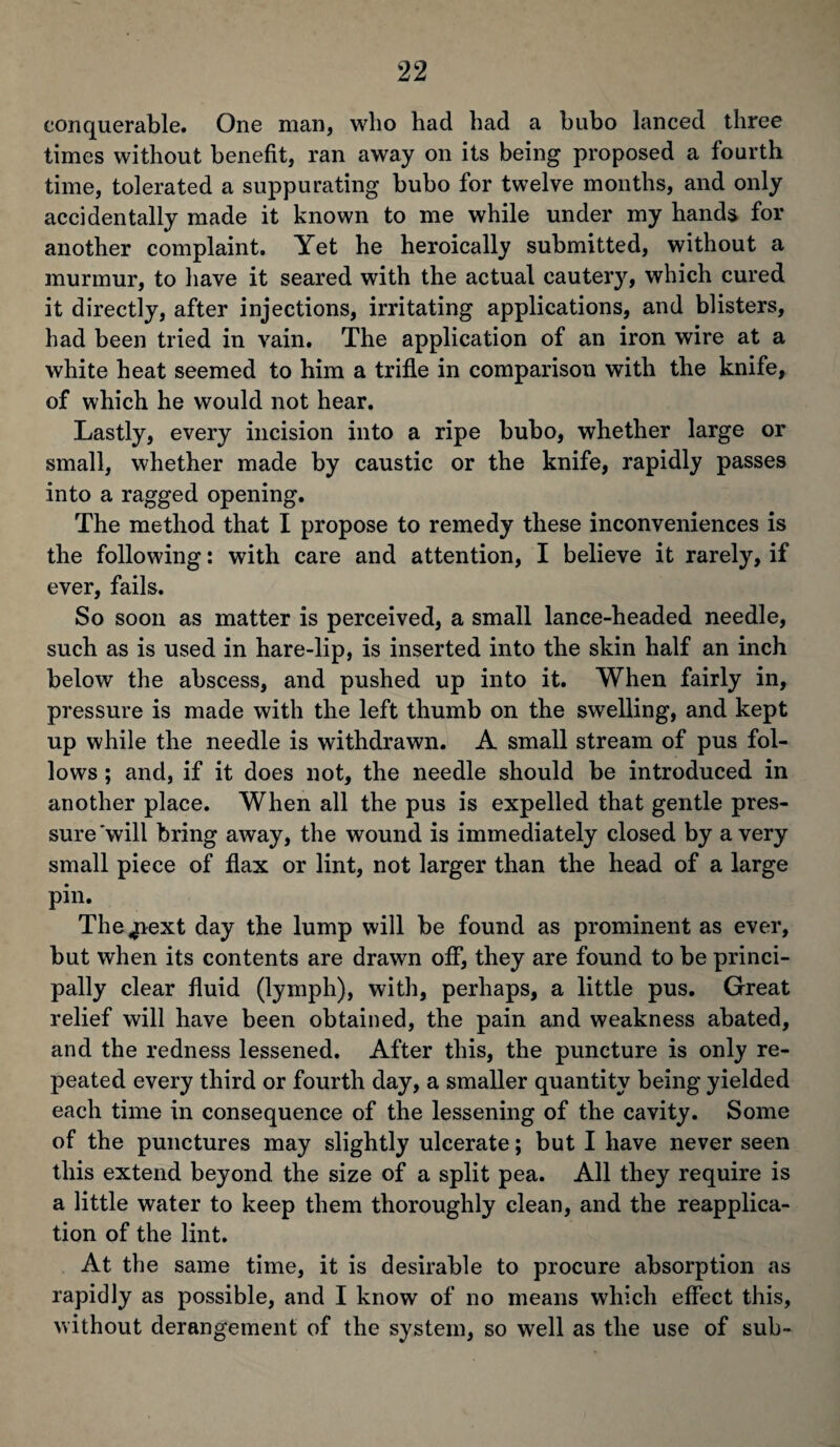 conquerable. One man, who had had a bubo lanced three times without benefit, ran away on its being proposed a fourth time, tolerated a suppurating bubo for twelve months, and only accidentally made it known to me while under my hands for another complaint. Yet he heroically submitted, without a murmur, to have it seared with the actual cautery, which cured it directly, after injections, irritating applications, and blisters, had been tried in vain. The application of an iron wire at a white heat seemed to him a trifle in comparison with the knife, of which he would not hear. Lastly, every incision into a ripe bubo, whether large or small, whether made by caustic or the knife, rapidly passes into a ragged opening. The method that I propose to remedy these inconveniences is the following: with care and attention, I believe it rarely, if ever, fails. So soon as matter is perceived, a small lance-headed needle, such as is used in hare-lip, is inserted into the skin half an inch below the abscess, and pushed up into it. When fairly in, pressure is made with the left thumb on the swelling, and kept up while the needle is withdrawn. A small stream of pus fol¬ lows ; and, if it does not, the needle should be introduced in another place. When all the pus is expelled that gentle pres¬ sure 'will bring away, the wound is immediately closed by a very small piece of flax or lint, not larger than the head of a large pin. The^iext day the lump will be found as prominent as ever, but when its contents are drawn off, they are found to be princi¬ pally clear fluid (lymph), with, perhaps, a little pus. Great relief will have been obtained, the pain and weakness abated, and the redness lessened. After this, the puncture is only re¬ peated every third or fourth day, a smaller quantity being yielded each time in consequence of the lessening of the cavity. Some of the punctures may slightly ulcerate; but I have never seen this extend beyond, the size of a split pea. All they require is a little water to keep them thoroughly clean, and the reapplica¬ tion of the lint. At the same time, it is desirable to procure absorption as rapidly as possible, and I know of no means which effect this, without derangement of the system, so well as the use of sub-