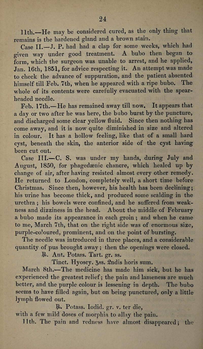 11th.—He may be considered cured, as the only thing that remains is the hardened gland and a brown stain. Case II.—I. P. bad had a clap for some weeks, which had given way under good treatment. A bubo then began to form, which the surgeon was unable to arrest, and he applied, Jan. 16th, 1851, for advice respecting it. An attempt was made to check the advance of suppuration, and the patient absented himself till Feb. 7tb, when he appeared with a ripe bubo. The whole of its contents were carefully evacuated with the spear¬ headed needle. Feb. 17th.—He has remained away till now. It appears that a day or two after he was here, the bubo burst by the puncture, and discharged some clear yellow fluid. Since then nothing has come away, and it is now quite diminished in size and altered in colour. It has a hollow feeling, like that of a small hard cyst, beneath the skin, the anterior side of the cyst having been cut out. Case III.—C. S. was under my hands, during July and August, 1850, for phagedsenic chancre, which healed up by change of air, after having resisted almost every other remedy. He returned to London, completely well, a short time before Christmas. Since then, however, his health has been declining; his urine has become thick, and produced some scalding in the urethra ; his bowels were confined, and he suffered from weak¬ ness and dizziness in the head. About the middle of February a bubo made its appearance in each groin ; and when he came to me, March 7th, that on the right side was of enormous size, purple-coloured, prominent, and on the point of bursting. The needle was introduced in three places, and a considerable quantity of pus brought away ; then the openings were closed. 9>. Ant. Potass. Tart. gr. ss. Tinct. Hyoscy, 5ss. 2ndis horis sum. March 8th.—The medicine has made him sick, but he has experienced the greatest relief; the pain and lameness are much better, and the purple colour is lessening in depth. The bubo seems to have filled again, but on being punctured, only a little lymph flowed out. IL Potass. Iodid. gr. v. ter die, with a few mild doses of morphia to allay the pain. 11th. The pain and redness have almost disappeared; the