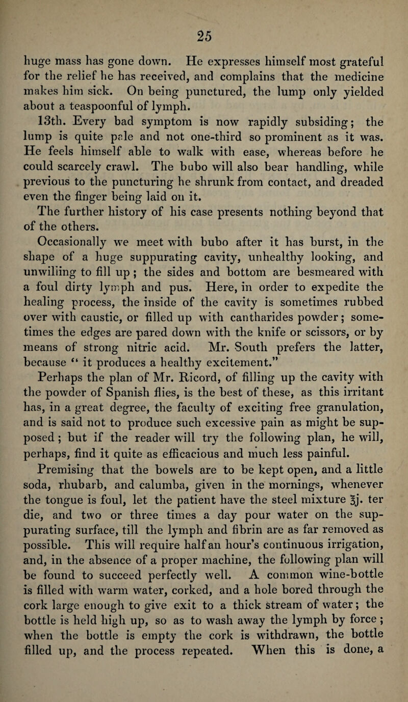 huge mass has gone down. He expresses himself most grateful for the relief he has received, and complains that the medicine makes him sick. On being punctured, the lump only yielded about a teaspoonful of lymph. 13th. Every bad symptom is now rapidly subsiding; the lump is quite pale and not one-third so prominent as it was. He feels himself able to walk with ease, whereas before he could scarcely crawl. The bubo will also bear handling, while previous to the puncturing he shrunk from contact, and dreaded even the finger being laid on it. The further history of his case presents nothing beyond that of the others. Occasionally wre meet wTith bubo after it has burst, in the shape of a huge suppurating cavity, unhealthy looking, and unwilling to fill up ; the sides and bottom are besmeared writh a foul dirty lymph and pus. Here, in order to expedite the healing process, the inside of the cavity is sometimes rubbed over with caustic, or filled up with cantharides powder; some¬ times the edges are pared down with the knife or scissors, or by means of strong nitric acid. Mr. South prefers the latter, because “ it produces a healthy excitement.” Perhaps the plan of Mr. Ricord, of filling up the cavity with the powder of Spanish flies, is the best of these, as this irritant has, in a great degree, the faculty of exciting free granulation, and is said not to produce such excessive pain as might be sup¬ posed ; but if the reader will try the following plan, he will, perhaps, find it quite as efficacious and much less painful. Premising that the bowels are to be kept open, and a little soda, rhubarb, and calumba, given in the mornings, whenever the tongue is foul, let the patient have the steel mixture ter die, and two or three times a day pour water on the sup¬ purating surface, till the lymph and fibrin are as far removed as possible. This will require half an hour’s continuous irrigation, and, in the absence of a proper machine, the following plan will be found to succeed perfectly well. A common wine-bottle is filled with wTarm water, corked, and a hole bored through the cork large enough to give exit to a thick stream of water; the bottle is held high up, so as to wash away the lymph by force ; when the bottle is empty the cork is withdrawn, the bottle filled up, and the process repeated. When this is done, a