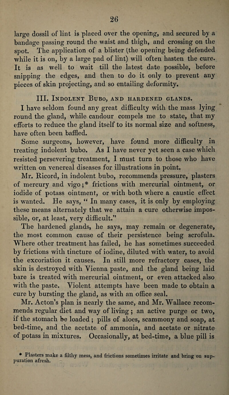large dossil of lint is placed over the opening, and secured by a bandage passing round the waist and thigh, and crossing on the spot. The application of a blister (the opening being defended while it is on, by a large pad of lint) wdll often hasten the cure. It is as well to wait till the latest date possible, before snipping the edges, and then to do it only to prevent any pieces of skin projecting, and so entailing deformity. III. Indolent Bubo, and hardened glands. I have seldom found any great difficulty with the mass lying round the gland, while candour compels me to state, that my efforts to reduce the gland itself to its normal size and softness, have often been baffled. Some surgeons, however, have found more difficulty in treating indolent bubo. As I have never yet seen a case which resisted persevering treatment, I must turn to those who have written on venereal diseases for illustrations in point. Mr. Ricord, in indolent bubo, recommends pressure, plasters of mercury and vigo; * frictions with mercurial ointment, or iodide of potass ointment, or with both where a caustic effect is wanted. He says, “ In many cases, it is only by employing these means alternately that we attain a cure otherwise impos¬ sible, or, at least, very difficult.” The hardened glands, he says, may remain or degenerate, the most common cause of their persistence being scrofula. Where other treatment has failed, he has sometimes succeeded by frictions with tincture of iodine, diluted with water, to avoid the excoriation it causes. In still more refractory cases, the skin is destroyed with Vienna paste, and the gland being laid bare is treated with mercurial ointment, or even attacked also with the paste. Violent attempts have been made to obtain a cure by bursting the gland, as with an office seal. Mr. Acton’s plan is nearly the same, and Mr. Wallace recom¬ mends regular diet and way of living ; an active purge or tw’o, if the stomach be loaded ; pills of aloes, scammony and soap, at bed-time, and the acetate of ammonia, and acetate or nitrate of potass in mixtures. Occasionally, at bed-time, a blue pill is * Plasters make a filthy mess, and frictions sometimes irritate and bring on sup¬ puration afresh.