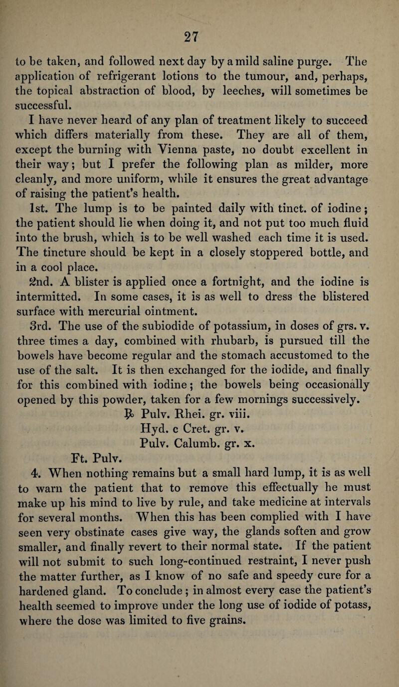 to be taken, and followed next day by a mild saline purge. The application of refrigerant lotions to the tumour, and, perhaps, the topical abstraction of blood, by leeches, will sometimes be successful. I have never heard of any plan of treatment likely to succeed which differs materially from these. They are all of them, except the burning with Vienna paste, no doubt excellent in their way; but I prefer the following plan as milder, more cleanly, and more uniform, while it ensures the great advantage of raising the patient’s health. 1st. The lump is to be painted daily with tinct. of iodine; the patient should lie when doing it, and not put too much fluid into the brush, which is to be well washed each time it is used. The tincture should be kept in a closely stoppered bottle, and in a cool place. 2nd. A blister is applied once a fortnight, and the iodine is intermitted. In some cases, it is as well to dress the blistered surface with mercurial ointment. 3rd. The use of the subiodide of potassium, in doses of grs. v. three times a day, combined with rhubarb, is pursued till the bowels have become regular and the stomach accustomed to the use of the salt. It is then exchanged for the iodide, and finally for this combined with iodine; the bowels being occasionally opened by this powder, taken for a few mornings successively. Pulv. Rhei. gr. viii. Hyd. c Cret. gr. v. Pulv. Calumb. gr. x. Ft. Pulv. 4. When nothing remains but a small hard lump, it is as well to warn the patient that to remove this effectually he must make up his mind to live by rule, and take medicine at intervals for several months. When this has been complied with I have seen very obstinate cases give way, the glands soften and grow smaller, and finally revert to their normal state. If the patient will not submit to such long-continued restraint, I never push the matter further, as I know of no safe and speedy cure for a hardened gland. To conclude ; in almost every case the patient’s health seemed to improve under the long use of iodide of potass, where the dose was limited to five grains.