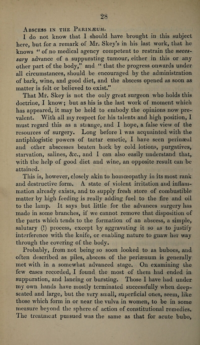 Abscess in the Perineum. I do not know that I should have brought in this subject here, but for a remark of Mr. Skey’s in his last work, that he knows “ of no medical agency competent to restrain the neces¬ sary advance of a suppurating tumour, either in this or any other part of the body,” and “ that the progress onwards under all circumstances, should be encouraged by the administration of bark, wine, and good diet, and the abscess opened as soon as matter is felt or believed to exist.” That Mr. Skey is not the only great surgeon who holds this doctrine, I know; but as his is the last work of moment which has appeared, it may be held to embody the opinions now pre¬ valent. With ail my respect for his talents and high position, I must regard this as a strange, and I hope, a false view of the resources of surgery. Long before I was acquainted with the antiphlogistic powers of tartar emetic, I have seen perinaeal and other abscesses beaten back by cold lotions, purgatives, starvation, salines, &c., and I can also easily understand that, with the help of good diet and wine, an opposite result can be attained. This is, however, closely akin to homoeopathy in its most rank and destructive form. A state of violent irritation and inflam¬ mation already exists, and to supply fresh store of combustible matter by high feeding is really adding fuel to the fire and oil to the lamp. It says but little for the advances surgery has made in some branches, if we cannot remove that disposition of the parts which tends to the formation of an abscess, a simple, salutary (!) process, except by aggravating it so as to justify interference with the knife, or enabling nature to gnaw her way through the covering of the body. Probably, from not being so soon looked to as buboes, and often described as piles, abscess of the periaenum is generally met with in a somewhat advanced stage. On examining the few cases recorded, I found the most of them had ended in suppuration, and lancing or bursting. Those I have had under my own hands have mostly terminated successfully when deep- seated and large, but the very small, superficial ones, seem, like those which form in or near the vulva in women, to be in some measure beyond the sphere of action of constitutional remedies. rIhe treatment puisued was the same as that for acute bubo,