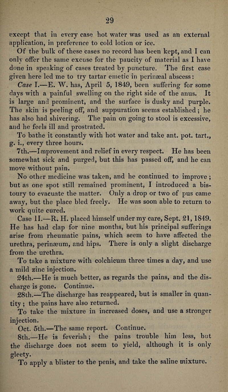 except that in every case hot water was used as an external application, in preference to cold lotion or ice. Of the bulk of these cases no record has been kept, and I can only offer the same excuse for the paucity of material as I have done in speaking of cases treated by puncture. The first case given here led me to try tartar emetic in perinseal abscess: Case I.—E. W. has, April 5, 1849, been suffering for some days with a painful swelling on the right side of the anus. It is large and prominent, and the surface is dusky and purple. The skin is peeling off, and suppuration seems established; he has also had shivering. The pain on going to stool is excessive, and he feels ill and prostrated. To bathe it constantly with hot water and take ant. pot. tart., g. i., every three hours. 7th.—Improvement and relief in every respect. He has been somewhat sick and purged, but this has passed off, and he can move without pain. No other medicine was taken, and he continued to improve ; but as one spot still remained prominent, I introduced a bis¬ toury to evacuate the matter. Only a drop or two of pus came away, but the place bled freely. He was soon able to return to work quite cured. Case II.—R. H. placed himself under my care, Sept. 21, 1849. He has had clap for nine months, but his principal sufferings arise from rheumatic pains, which seem to have affected the urethra, perinasum, and hips. There is only a slight discharge from the urethra. To take a mixture with colchicum three times a day, and use a mild zinc injection. 24th.—He is much better, as regards the pains, and the dis¬ charge is gone. Continue. 28th.—The discharge has reappeared, but is smaller in quan¬ tity ; the pains have also returned. To take the mixture in increased doses, and use a stronger injection. Oct. 5tli.—The same report. Continue. 8th.—He is feverish; the pains trouble him less, but the discharge does not seem to yield, although it is only gleety. To apply a blister to the penis, and take the saline mixture.