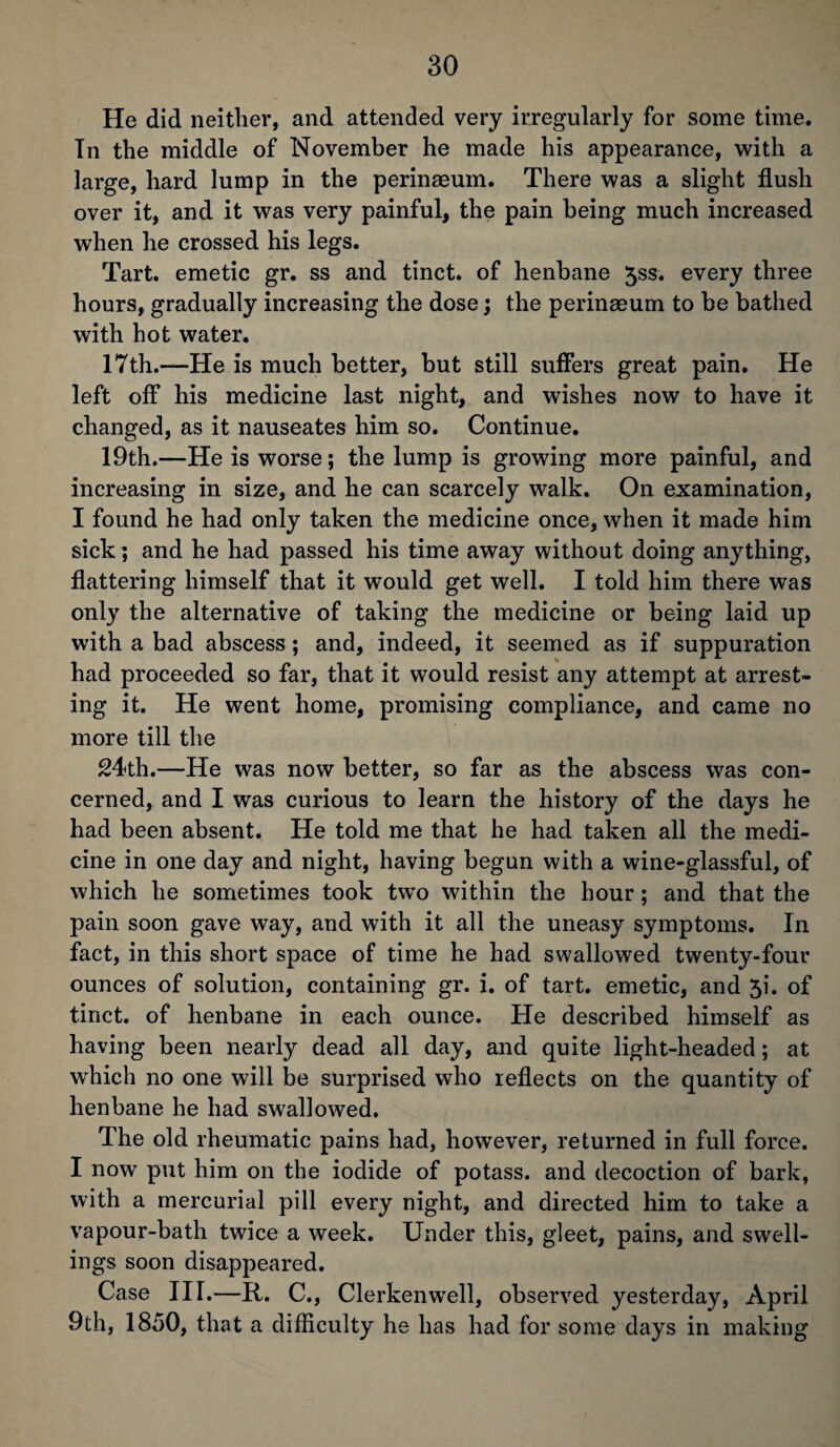He did neither, and attended very irregularly for some time. In the middle of November he made his appearance, with a large, hard lump in the perinaeum. There was a slight flush over it, and it was very painful, the pain being much increased when he crossed his legs. Tart, emetic gr. ss and tinct. of henbane 5ss. every three hours, gradually increasing the dose; the perinaeum to be bathed with hot water. 17th.—He is much better, but still suffers great pain. He left off his medicine last night, and wishes now to have it changed, as it nauseates him so. Continue. 19th.—He is worse; the lump is growing more painful, and increasing in size, and he can scarcely walk. On examination, I found he had only taken the medicine once, when it made him sick; and he had passed his time away without doing anything, flattering himself that it would get well. I told him there was only the alternative of taking the medicine or being laid up with a bad abscess; and, indeed, it seemed as if suppuration had proceeded so far, that it would resist any attempt at arrest¬ ing it. He went home, promising compliance, and came no more till the 24th.—He was now better, so far as the abscess was con¬ cerned, and I was curious to learn the history of the days he had been absent. He told me that he had taken all the medi¬ cine in one day and night, having begun with a wine-glassful, of which he sometimes took two within the hour; and that the pain soon gave way, and with it all the uneasy symptoms. In fact, in this short space of time he had swallowed twenty-four ounces of solution, containing gr. i. of tart, emetic, and 5i. of tinct. of henbane in each ounce. He described himself as having been nearly dead all day, and quite light-headed; at which no one will be surprised who reflects on the quantity of henbane he had swallowed. The old rheumatic pains had, however, returned in full force. I now put him on the iodide of potass, and decoction of bark, with a mercurial pill every night, and directed him to take a vapour-bath twice a week. Under this, gleet, pains, and swell¬ ings soon disappeared. Case III.—It. C., Clerkenwell, observed yesterday, April 9th, 1850, that a difficulty he has had for some days in making