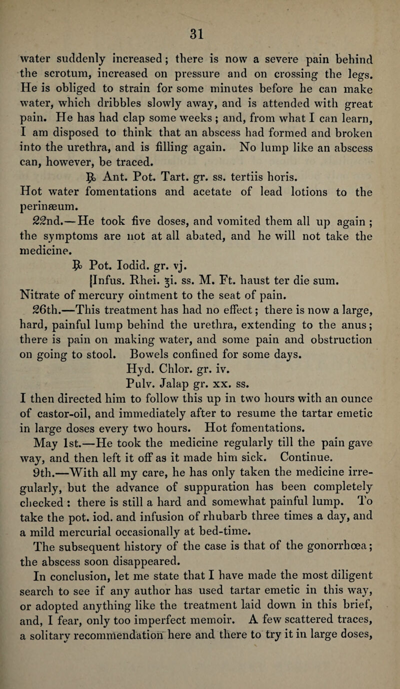 water suddenly increased; there is now a severe pain behind the scrotum, increased on pressure and on crossing the legs. He is obliged to strain for some minutes before he can make water, which dribbles slowly away, and is attended with great pain. He has had clap some weeks ; and, from what I can learn, I am disposed to think that an abscess had formed and broken into the urethra, and is filling again. No lump like an abscess can, however, be traced. 5o Ant. Pot. Tart. gr. ss. tertiis horis. Hot water fomentations and acetate of lead lotions to the perinseum. 22nd.—He took five doses, and vomited them all up again ; the symptoms are not at all abated, and he will not take the medicine. Pot. Iodid. gr. vj. [Infus. Rhei. ^i. ss. M. Ft. haust ter die sum. Nitrate of mercury ointment to the seat of pain. 26th.—This treatment has had no effect; there is now a large, hard, painful lump behind the urethra, extending to the anus; there is pain on making water, and some pain and obstruction on going to stool. Bowels confined for some days. Hyd. Chlor. gr. iv. Pulv. Jalap gr. xx. ss. I then directed him to follow this up in two hours with an ounce of castor-oil, and immediately after to resume the tartar emetic in large doses every two hours. Hot fomentations. May 1st.—He took the medicine regularly till the pain gave way, and then left it off as it made him sick. Continue. 9th.—With all my care, he has only taken the medicine irre¬ gularly, but the advance of suppuration has been completely checked : there is still a hard and somewhat painful lump. To take the pot. iod. and infusion of rhubarb three times a day, and a mild mercurial occasionally at bed-time. The subsequent history of the case is that of the gonorrhoea; the abscess soon disappeared. In conclusion, let me state that I have made the most diligent search to see if any author has used tartar emetic in this way, or adopted anything like the treatment laid down in this brief, and, I fear, only too imperfect memoir. A few scattered traces, a solitary recommendation here and there to try it in large doses,