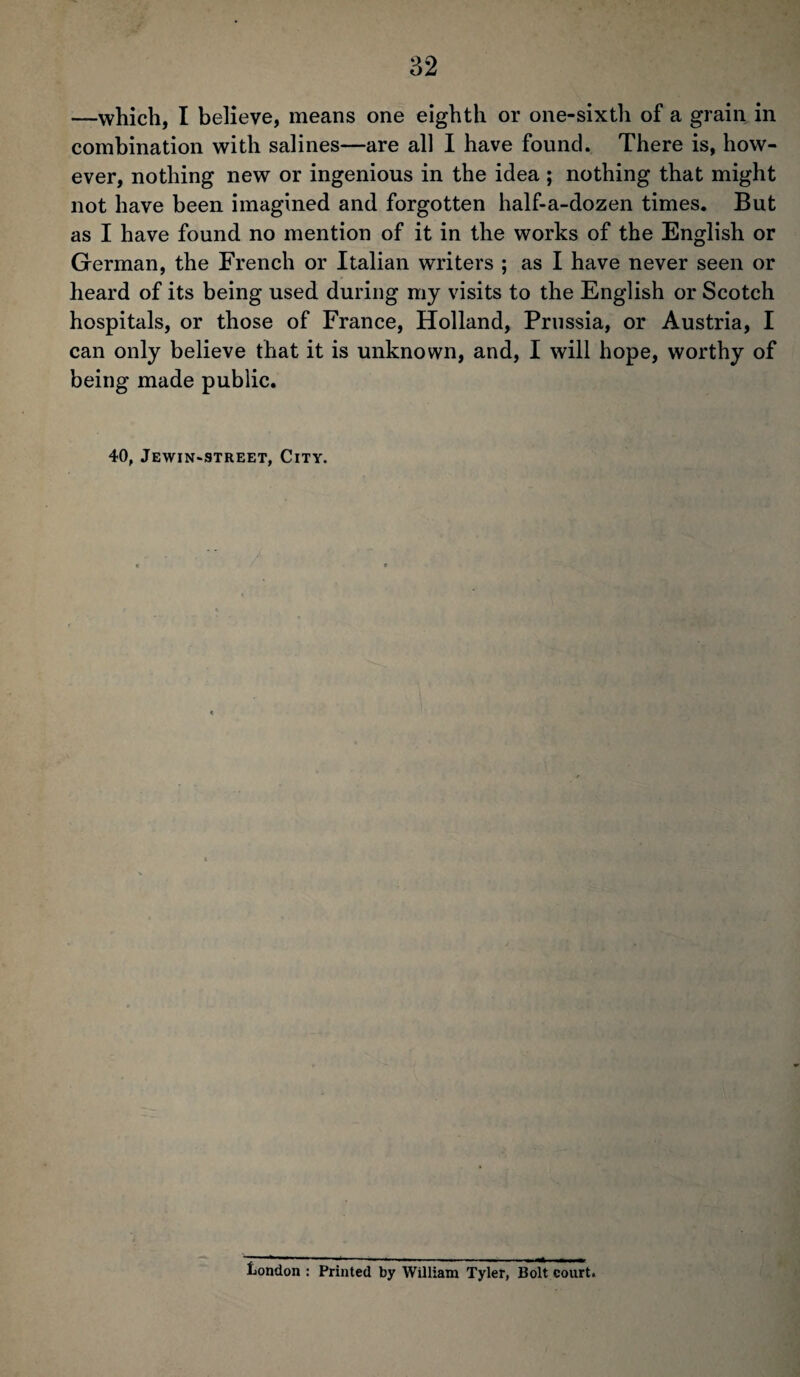 —which, I believe, means one eighth or one-sixth of a grain in combination with salines—are all I have found. There is, how¬ ever, nothing new or ingenious in the idea ; nothing that might not have been imagined and forgotten half-a-dozen times. But as I have found no mention of it in the works of the English or German, the French or Italian writers ; as I have never seen or heard of its being used during my visits to the English or Scotch hospitals, or those of France, Holland, Prussia, or Austria, I can only believe that it is unknown, and, I will hope, worthy of being made public. 40, Jewin-street, City. London : Printed by William Tyler, Bolt court.