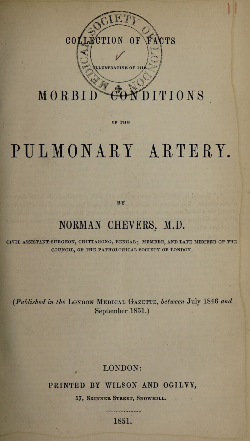 MORBI y DITIONS OF THIS PULMONARY ARTERY. BY NORMAN CHEVERS, M.D. CIVIL ASSISTANT-SURGEON, CHITTAGONG, BENGAL; MEMBER, AND LATE MEMBER OF THE COUNCIL, OF THE PATHOLOGICAL SOCIETY OF LONDON, (Published in the London Medical Gazette, between July 1846 and September 1851.) LONDON: # PRINTED BY WILSON AND OGILVY, 57, Skinner Street, Snowhill. 1851.