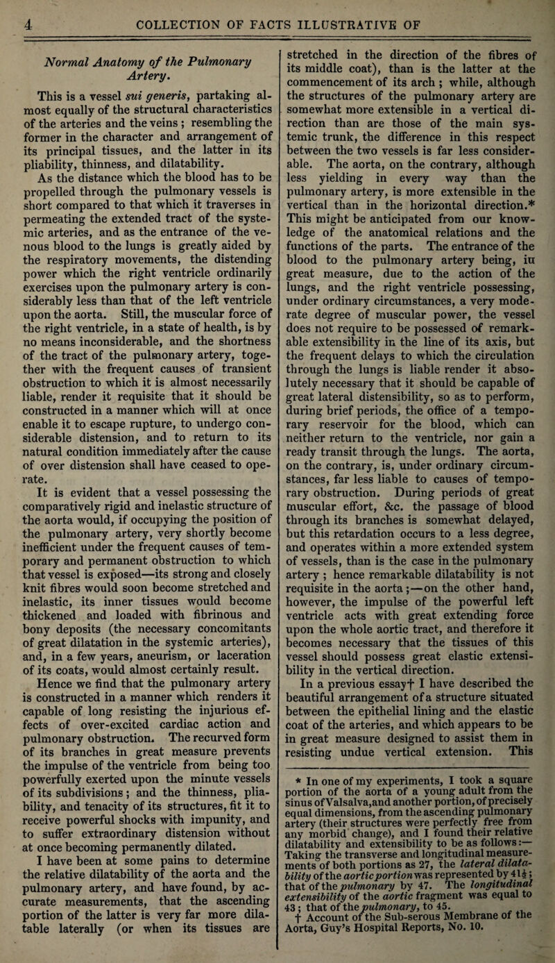 Normal Anatomy of the Pulmonary Artery. This is a vessel sui generis, partaking al¬ most equally of the structural characteristics of the arteries and the veins ; resembling the former in the character and arrangement of its principal tissues, and the latter in its pliability, thinness, and dilatability. As the distance which the blood has to be propelled through the pulmonary vessels is short compared to that which it traverses in permeating the extended tract of the syste¬ mic arteries, and as the entrance of the ve¬ nous blood to the lungs is greatly aided by the respiratory movements, the distending power which the right ventricle ordinarily exercises upon the pulmonary artery is con¬ siderably less than that of the left ventricle upon the aorta. Still, the muscular force of the right ventricle, in a state of health, is by no means inconsiderable, and the shortness of the tract of the pulmonary artery, toge¬ ther with the frequent causes of transient obstruction to which it is almost necessarily liable, render it requisite that it should be constructed in a manner which will at once enable it to escape rupture, to undergo con¬ siderable distension, and to return to its natural condition immediately after the cause of over distension shall have ceased to ope¬ rate. It is evident that a vessel possessing the comparatively rigid and inelastic structure of the aorta would, if occupying the position of the pulmonary artery, very shortly become inefficient under the frequent causes of tem¬ porary and permanent obstruction to which that vessel is exposed—its strong and closely knit fibres would soon become stretched and inelastic, its inner tissues would become thickened and loaded with fibrinous and bony deposits (the necessary concomitants of great dilatation in the systemic arteries), and, in a few years, aneurism, or laceration of its coats, would almost certainly result. Hence we find that the pulmonary artery is constructed in a, manner which renders it capable of long resisting the injurious ef¬ fects of over-excited cardiac action and pulmonary obstruction. The recurved form of its branches in great measure prevents the impulse of the ventricle from being too powerfully exerted upon the minute vessels of its subdivisions; and the thinness, plia¬ bility, and tenacity of its structures, fit it to receive powerful shocks with impunity, and to suffer extraordinary distension without at once becoming permanently dilated. I have been at some pains to determine the relative dilatability of the aorta and the pulmonary artery, and have found, by ac¬ curate measurements, that the ascending portion of the latter is very far more dila¬ table laterally (or when its tissues are stretched in the direction of the fibres of its middle coat), than is the latter at the commencement of its arch ; while, although the structures of the pulmonary artery are somewhat more extensible in a vertical di¬ rection than are those of the main sys¬ temic trunk, the difference in this respect between the two vessels is far less consider¬ able. The aorta, on the contrary, although less yielding in every way than the pulmonary artery, is more extensible in the vertical than in the horizontal direction.* This might be anticipated from our know¬ ledge of the anatomical relations and the functions of the parts. The entrance of the blood to the pulmonary artery being, iu great measure, due to the action of the lungs, and the right ventricle possessing, under ordinary circumstances, a very mode¬ rate degree of muscular power, the vessel does not require to be possessed of remark¬ able extensibility in the line of its axis, but the frequent delays to which the circulation through the lungs is liable render it abso¬ lutely necessary that it should be capable of great lateral distensibility, so as to perform, during brief periods, the office of a tempo¬ rary reservoir for the blood, which can neither return to the ventricle, nor gain a ready transit through the lungs. The aorta, on the contrary, is, under ordinary circum¬ stances, far less liable to causes of tempo¬ rary obstruction. During periods of great muscular effort, &c. the passage of blood through its branches is somewhat delayed, but this retardation occurs to a less degree, and operates within a more extended system of vessels, than is the case in the pulmonary artery ; hence remarkable dilatability is not requisite in the aorta ;—on the other hand, however, the impulse of the powerful left ventricle acts with great extending force upon the whole aortic tract, and therefore it becomes necessary that the tissues of this vessel should possess great elastic extensi¬ bility in the vertical direction. In a previous essayf I have described the beautiful arrangement of a structure situated between the epithelial lining and the elastic coat of the arteries, and which appears to be in great measure designed to assist them in resisting undue vertical extension. This * In one of my experiments, I took a square portion of the aorta of a young adult from the sinus of Valsalva,and another portion, of precisely equal dimensions, from the ascending pulmonary artery (their structures were perfectly free from any morbid change), and I found their relative dilatability and extensibility to be as follows Taking the transverse and longitudinal measure¬ ments of both portions as 27, the lateral dilata¬ bility of the aortic portionvf&s represented by 414 > that of the pulmonary by 47. The longitudinal extensibility of the aortic fragment was equal to 43 ; that of the pulmonary, to 45. t Account of the Sub-serous Membrane of the Aorta, Guy’s Hospital Reports, No. 10.