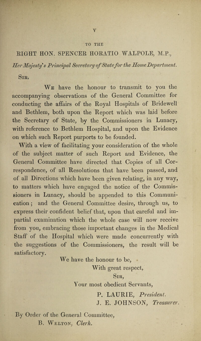 I W' V TO THE EiaHT HON. SPENCEE HOEATIO WALPOLE, M.P., Her Majesty s Principal Secretary of Statefor the Home Department. Sir, We have the honour to transmit to you the accompanying observations of the General Committee for conducting the affairs of the Royal Hospitals of Bridewell and Bethlem, both upon the Report which was laid before the Secretary of State, by the Commissioners in Lunacy, with reference to Bethlem Hospital, and upon the Evidence on which such Report purports to be founded. With a view of facilitating your consideration of the whole of the subject matter of such Report and Evidence, the General Committee have directed that Copies of all Cor¬ respondence, of all Resolutions that have been passed, and of all Directions which have been given relating, in any way, to matters which have ens’ao’ed the notice of the Commis- gioners in Lunacy, should be appended to this Communi¬ cation ; and the General Committee desire, through us, to express their confident belief that, upon that careful and im¬ partial examination which the whole case will now receive from you, embracing those important changes in the Medical Staff of the Hospital which were made concurrently with the suggestions of the Commissioners, the result will be satisfactory. We have the honour to be, • With great respect. Sir, Your most obedient Servants, P. LAURIE, President. •J. E. JOHNSON, Treasurer. By Order of the General Committee, B. WELTON, Clerk.