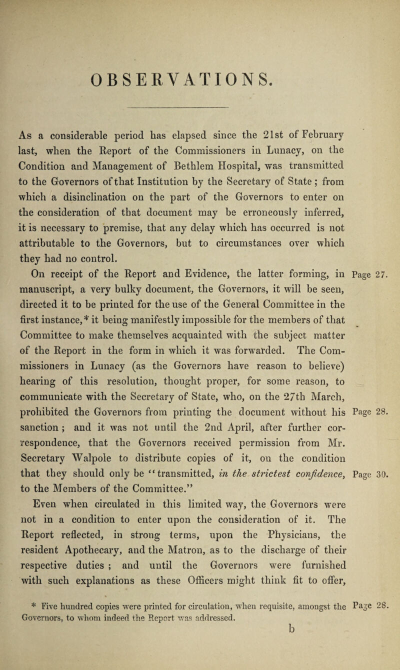 OBSERVATIONS. As a considerable period has elapsed since the 21st of February last, when the Report of the Commissioners in Lunacy, on the Condition and Management of Bethlem Hospital, was transmitted to the Governors of that Institution by the Secretary of State; from which a disinclination on the part of the Governors to enter on the consideration of that document may be erroneously inferred, it is necessary to premise, that any delay which has occurred is not attributable to the Governors, but to circumstances over which they had no control. On receipt of the Report and Evidence, the latter forming, in Page 27. manuscript, a very bulky document, the Governors, it will be seen, directed it to be printed for the use of the General Committee in the first instance, * it being manifestly impossible for the members of that Committee to make themselves acquainted with the subject matter of the Report in the form in which it was forwarded. The Com¬ missioners in Lunacy (as the Governors have reason to believe) hearing of this resolution, thought proper, for some reason, to communicate with the Secretary of State, who, on the 27th March, prohibited the Governors from printing the document without his Page 28. sanction ; and it was not until the 2nd April, after further cor¬ respondence, that the Governors received permission from Mr. Secretary Walpole to distribute copies of it, on the condition that they should only be “transmitted, in the strictest confidencey Page 30. to the Members of the Committee.” Even when circulated in this limited way, the Governors were not in a condition to enter upon the consideration of it. The Report reflected, in strong terms, upon the Physicians, the resident Apothecary, and the Matron, as to the discharge of their respective duties ; and until the Governors were furnished with such explanations as these Officers might think fit to offer, % * Five hundred copies were printed for circulation, when requisite, amongst the Page 28. Governors, to whom indeed the Report was addressed.