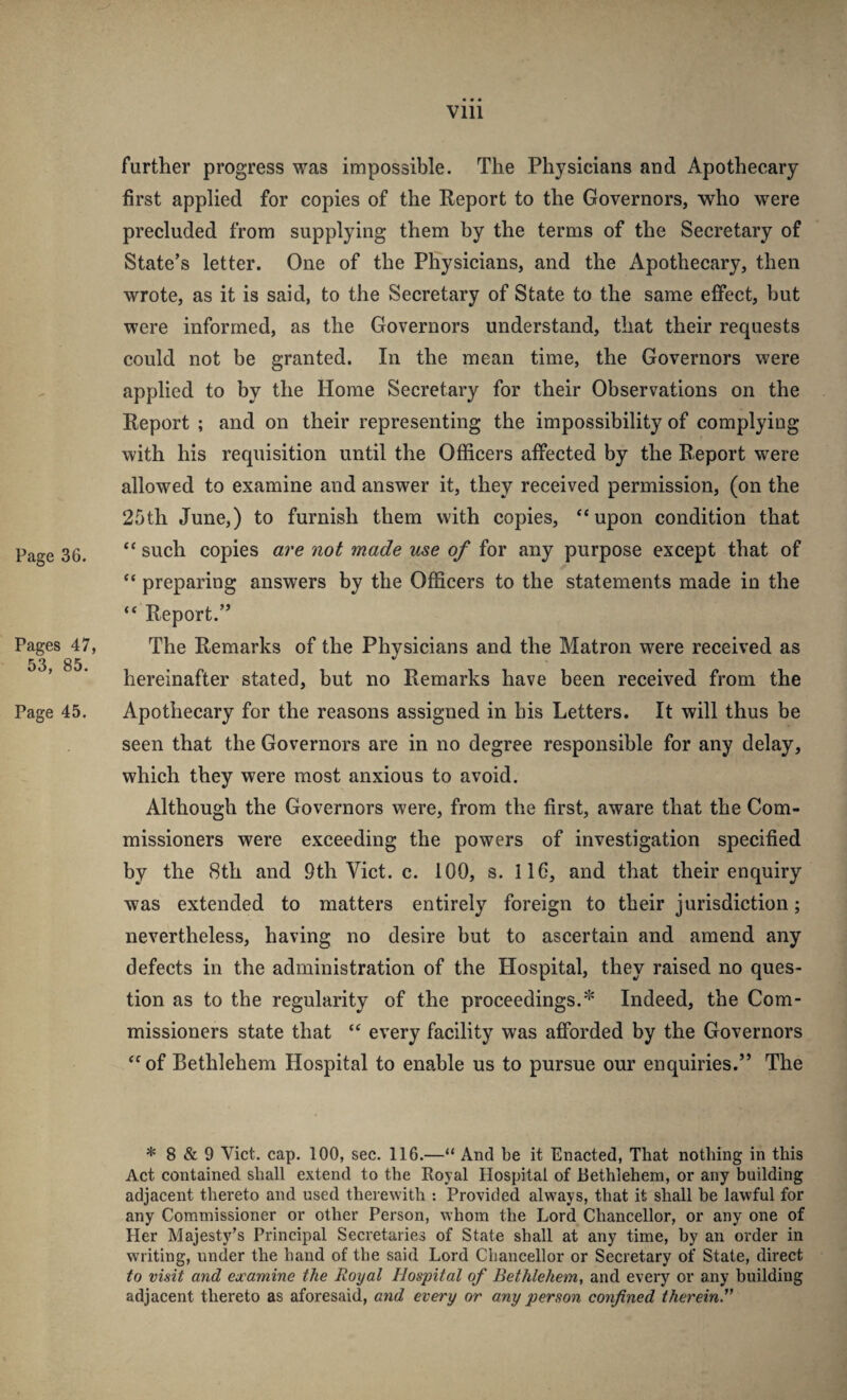 Page 36. Pages 47, 53, 85. Page 45. further progress was impossible. The Physicians and Apothecary first applied for copies of the Report to the Governors, who were precluded from supplying them by the terms of the Secretary of State’s letter. One of the Physicians, and the Apothecary, then wrote, as it is said, to the Secretary of State to the same effect, but were informed, as the Governors understand, that their requests could not be granted. In the mean time, the Governors were applied to by the Home Secretary for their Observations on the Report ; and on their representing the impossibility of complying with his requisition until the Officers affected by the Report were allowed to examine and answer it, they received permission, (on the 25th June,) to furnish them with copies, “upon condition that “ such copies are not made use of for any purpose except that of “ preparing answers by the Officers to the statements made in the “ Report.” The Remarks of the Physicians and the Matron were received as hereinafter stated, but no Remarks have been received from the Apothecary for the reasons assigned in his Letters. It will thus be seen that the Governors are in no degree responsible for any delay, which they were most anxious to avoid. Although the Governors were, from the first, aware that the Com¬ missioners were exceeding the powers of investigation specified by the 8th and 9th Viet. c. 100, s. 116, and that their enquiry was extended to matters entirely foreign to their jurisdiction; nevertheless, having no desire but to ascertain and amend any defects in the administration of the Hospital, they raised no ques¬ tion as to the regularity of the proceedings.* Indeed, the Com¬ missioners state that “ every facility was afforded by the Governors “of Bethlehem Hospital to enable us to pursue our enquiries.” The * 8 & 9 Viet. cap. 100, sec. 116.—“ And be it Enacted, That nothing in this Act contained shall extend to the Royal Hospital of Bethlehem, or any building adjacent thereto and used therewith : Provided always, that it shall he lawful for any Commissioner or other Person, whom the Lord Chancellor, or any one of Her Majesty’s Principal Secretaries of State shall at any time, by an order in writing, under the hand of the said Lord Chancellor or Secretary of State, direct to visit and examine the Royal Hospital of Bethlehem, and every or any building adjacent thereto as aforesaid, and every or any person confined therein.