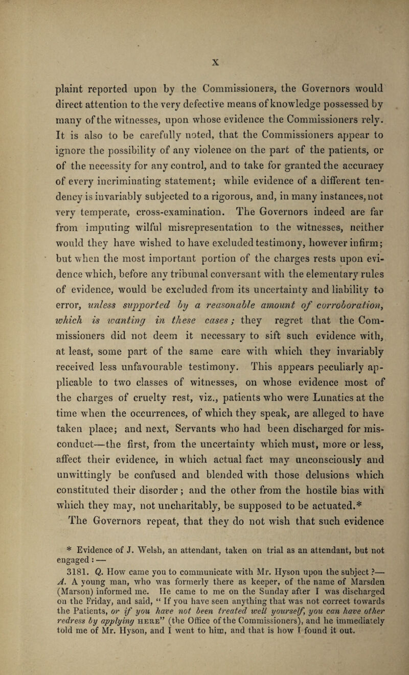 plaint reported upon by the Commissioners, the Governors would direct attention to the very defective means of knowledge possessed by many of the witnesses, upon whose evidence the Commissioners rely. It is also to be carefully noted, that the Commissioners appear to ignore the possibility of any violence on the part of the patients, or of the necessity for any control, and to take for granted the accuracy of every incriminating statement; w'hile evidence of a different ten¬ dency is invariably subjected to a rigorous, and, in many instances, not very temperate, cross-examination. The Governors indeed are far from imputing wilful misrepresentation to the witnesses, neither would they have wished to have excluded testimony, however infirm; but when the most important portion of the charges rests upon evi¬ dence which, before any tribunal conversant with the elementary rules of evidence, would be excluded from its uncertainty and liability to error, unless supported by a reasonable amount of corroboration^ which is wanting in these cases; they regret that the Com¬ missioners did not deem it necessary to sift such evidence with, at least, some part of the same care with which they invariably received less unfavourable testimony. This appears peculiarly ap¬ plicable to tw'O classes of witnesses, on whose evidence most of the charges of cruelty rest, viz., patients who were Lunatics at the time when the occurrences, of which they speak, are alleged to have taken place; and next, Servants who had been discharged for mis¬ conduct—the first, from the uncertainty which must, more or less, affect their evidence, in which actual fact may unconsciously and unwittingly be confused and blejided with those delusions which constituted their disorder; and the other from the hostile bias with which they may, not uncharitably, be supposed to be actuated.* The Governors repeat, that they do not wish that such evidence * Evidence of J. Welsh, an attendant, taken on trial as an attendant, but not engaged: — 3181. Q. How came you to communicate with Mr. Hyson upon the subject}— A. A young man, who w'as formerly there as keeper, of the name of Marsden (Marson) informed me. He came to me on the Sunday after I w^as discharged on the Friday, and said, “ If you have seen anything that was not correct towards the Patients, or if you have not been treated well yourself, you can have other redress by applying here” (the Office of the Commissioners), and he immediately told me of Mr. Hyson, and I went to him, and that is how T found it out.