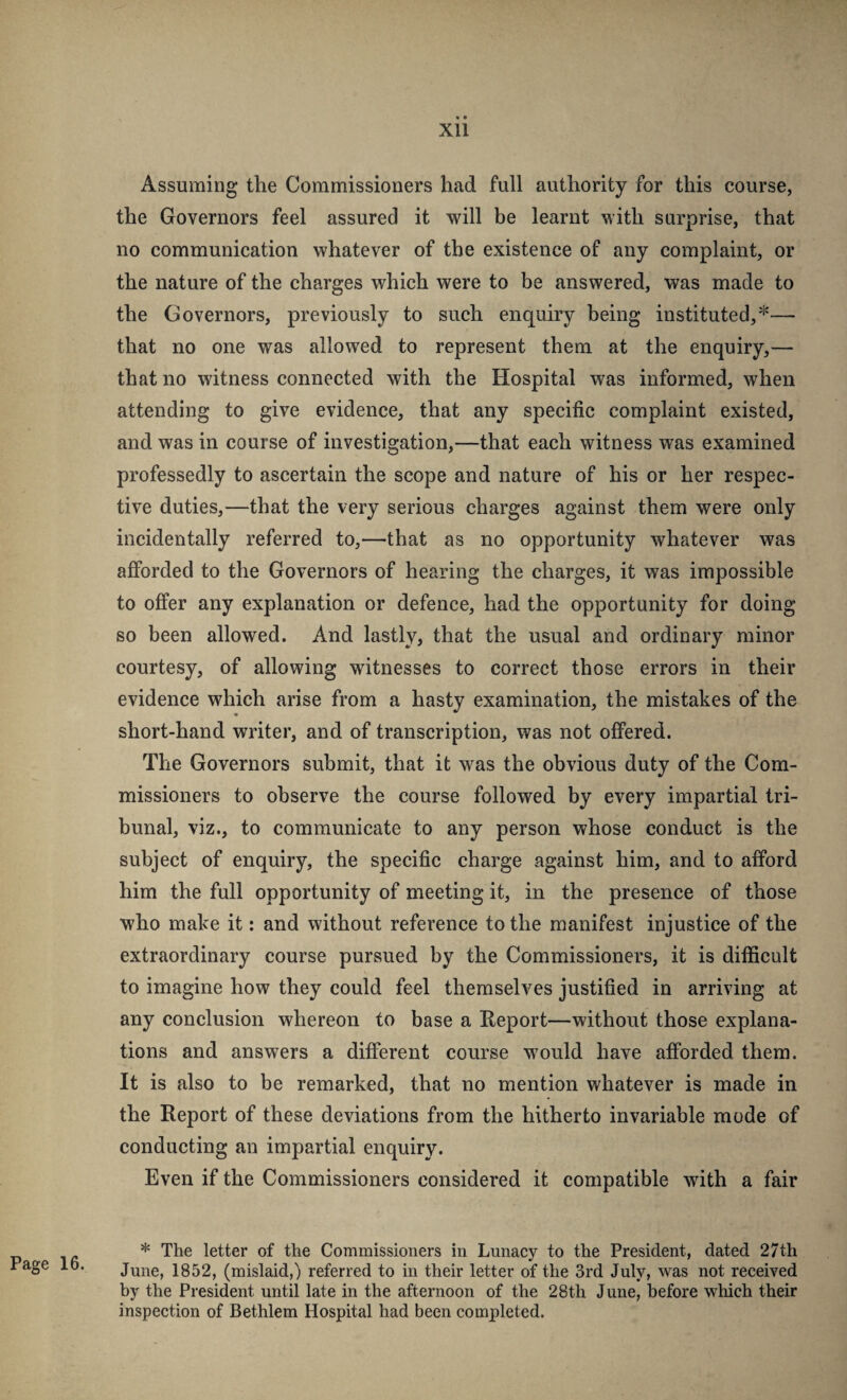 XU Page 16. Assuming the Commissioners had full authority for this course, the Governors feel assured it will be learnt with surprise, that no communication whatever of the existence of any complaint, or the nature of the charges which were to be answered, was made to the Governors, previously to such enquiry being instituted,*— that no one was allowed to represent them at the enquiry,— that no witness connected with the Hospital was informed, when attending to give evidence, that any specific complaint existed, and was in course of investigation,—that each witness was examined professedly to ascertain the scope and nature of his or her respec¬ tive duties,—that the very serious charges against them were only incidentally referred to,—^that as no opportunity whatever was afforded to the Governors of hearing the charges, it was impossible to offer any explanation or defence, had the opportunity for doing so been allowed. And lastly, that the usual and ordinary minor courtesy, of allowing witnesses to correct those errors in their evidence which arise from a hasty examination, the mistakes of the short-hand writer, and of transcription, was not offered. The Governors submit, that it was the obvious duty of the Com¬ missioners to observe the course followed by every impartial tri¬ bunal, viz., to communicate to any person whose conduct is the subject of enquiry, the specific charge against him, and to afford him the full opportunity of meeting it, in the presence of those who make it: and without reference to the manifest injustice of the extraordinary course pursued by the Commissioners, it is difficult to imagine how they could feel themselves justified in arriving at any conclusion whereon to base a Report—without those explana¬ tions and answers a different course would have afforded them. It is also to be remarked, that no mention whatever is made in the Report of these deviations from the hitherto invariable mode of conducting an impartial enquiry. Even if the Commissioners considered it compatible with a fair * The letter of the Commissioners in Lunacy to the President, dated 27th June, 1852, (mislaid,) referred to in their letter of the 3rd July, was not received by the President until late in the afternoon of the 28th June, before which their inspection of Bethlem Hospital had been completed.