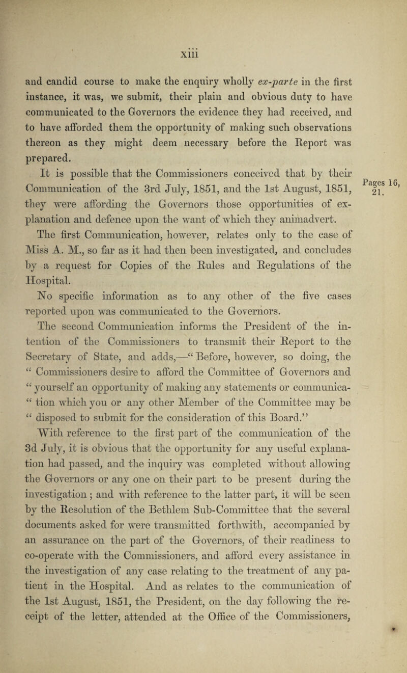 and candid course to make the enquiry wholly ex-parte in the first instance, it was, we submit, their plain and obvious duty to have communicated to the Governors the evidence they had received, and to have afforded them the opportunity of making such observations thereon as they might deem necessary before the Report was prepared. It is possible that the Commissioners conceived that by their Coinmimication of the 3rd July, 1851, and the 1st August, 1851, they were affording the Grovernors those opportunities of ex¬ planation and defence upon the want of which they animadvert. The first Communication, however, relates only to the case of Miss A. M., so fixr as it had then been investigated, and concludes by a request for Copies of the Rules and Regulations of the Hospital. TsTo specific information as to any other of the five cases reported upon was communicated to the Grovernors. The second Communication informs the President of the in¬ tention of the Commissioners to transmit their Report to the Secretary of State, and adds,—“ Before, however, so doing, the “ Commissioners desire to afford the Committee of Grovernors and yourself an opportunity of making any statements or commnnica- tion which you or any other Member of the Committee may be “ disposed to submit for the consideration of this Board.” With reference to the first part of the communication of the 3d July, it is obvious that the opportunity for any useful explana¬ tion had passed, and the inquiry was completed without allowing the Grovernors or any one on their part to be present during the investigation ; and with reference to the latter part, it will be seen by the Resolution of the Bethlem Sub-Committee that the several documents asked for were transmitted forthwith, accompanied by an assurance on the part of the Governors, of their readiness to co-operate mth the Commissioners, and afford every assistance in the investigation of any case relating to the treatment of any pa¬ tient in the Hospital. And as relates to the communication of the 1st August, 1851, the President, on the day following the re¬ ceipt of the letter, attended at the Office of the Commissioners,