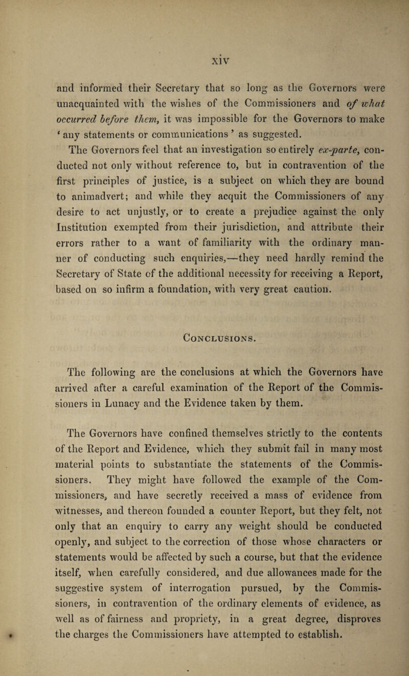 and informed their Secretary that so long as the Governors were unacquainted with the wishes of the Commissioners and of what occurred before them, it was impossible for the Governors to make * any statements or communications ’ as suggested. The Governors feel that an investigation so entirely ex-parte, con¬ ducted not only without reference to, but in contravention of the first principles of justice, is a subject on which they are bound to animadvert; and while they acquit the Commissioners of any desire to act unjustly, or to create a prejudice against the only Institution exempted from their jurisdiction, and attribute their errors rather to a want of familiarity with the ordinary man¬ ner of conducting such enquiries,—they need hardly remind the Secretary of State of the additional necessity for receiving a Report, based on so infirm a foundation, with very great caution. Conclusions. The following are the conclusions at which the Governors have arrived after a careful examination of the Report of the Commis¬ sioners in Lunacy and the Evidence taken by them. The Governors have confined themselves strictly to the contents of the Report and Evidence, wdiich they submit fail in many most material points to substantiate the statements of the Commis¬ sioners. They might have followed the example of the Com¬ missioners, and have secretly received a mass of evidence from witnesses, and thereon founded a counter Report, but they felt, not only that an enquiry to carry any weight should be eonducted openly, and subject to the correction of those whose characters or statements would be affected by such a course, but that the evidence itself, when carefully considered, and due allowances made for the suggestive system of interrogation pursued, by the Commis¬ sioners, in contravention of the ordinary elements of evidence, as well as of fairness and propriety, in a great degree, disproves the charges tlie Commissioners have attempted to establish. V