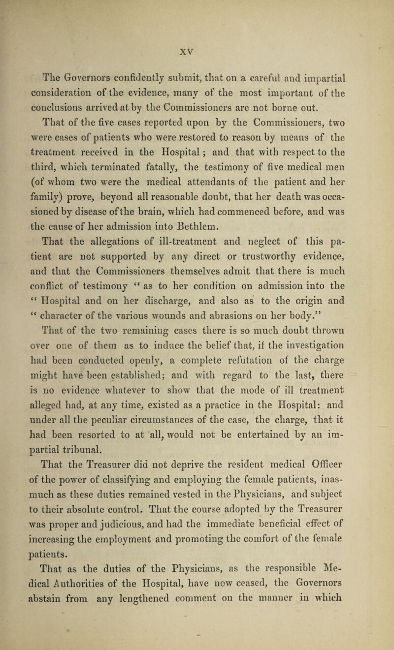 The Governors confidently submit, that on a careful and impartial consideration of the evidence, many of the most important of the conclusions arrived at by the Commissioners are not borne out. That of the five cases reported upon by the Commissioners, two were cases of patients who were restored to reason by means of the treatment received in the Hospital; and that with respect to the third, wdiich terminated fatally, the testimony of five medical men (of whom two were the medical attendants of the patient and her family) prove, beyond all reasonable doubt, that her death was occa¬ sioned by disease of the brain, which had commenced before, and was the cause of her admission into Bethlem. That the allegations of ill-treatment and neglect of this pa¬ tient are not supported by any direct or trustworthy evidence, and that the Commissioners themselves admit that there is much conflict of testimony “ as to her condition on admission into the “ Hospital and on her discharge, and also as to the origin and ** character of the various wmunds and abrasions on her body.” That of the two remaining cases there is so much doubt thrown over one of them as to induce the belief that, if the investigation had been conducted openly, a complete refutation of the charge might have been established; and with regard to the last, there is no evidence whatever to show that the mode of ill treatment alleged had, at any time, existed as a practice in the Hospital: and under all the peculiar circumstances of the case, the charge, that it had been resorted to at all, would not be entertained by an im¬ partial tribunal. That the Treasurer did not deprive the resident medical Officer of the power of classifying and employing the female patients, inas¬ much as these duties remained vested in the Physicians, and subject to their absolute control. That the course adopted by the Treasurer was proper and judicious, and had the immediate beneficial effect of increasing the employment and promoting the comfort of the female patients. That as the duties of the Physicians, as the responsible Me¬ dical Authorities of the Hospital, have now ceased, the Governors abstain from any lengthened comment on the manner in which