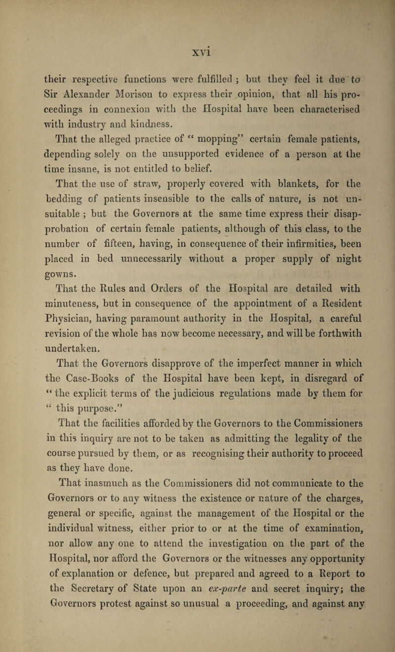 their respective functions were fulfilled ; but they feel it due to Sir Alexander Morison to express their opinion, that all his pro¬ ceedings in connexion with the Hospital have been characterised with industry and kindness. That the alleged practice of “ mopping” certain female patients, depending solely on the unsupported evidence of a person at the time insane, is not entitled to belief. That the use of straw, properly covered with blankets, for the bedding of patients insensible to the calls of nature, is not un¬ suitable ; but the Governors at the same time express their disap¬ probation of certain female patients, although of this class, to the number of fifteen, having, in consequence of their infirmities, been placed in bed unnecessarily without a proper supply of night gowns. That the Rules and Orders of the Hospital are detailed with minuteness, but in consequence of the appointment of a Resident Physician, having paramount authority in the Hospital, a careful revision of the whole has now become necessary, and will be forthwith undertaken. That the Governors disapprove of the imperfect manner in which the Case-Books of the Hospital have been kept, in disregard of “ the explicit terms of the judicious regulations made by them for “ this purpose.” That the facilities afforded by the Governors to the Commissioners in this inquiry are not to be taken as admitting the legality of the course pursued by them, or as recognising their authority to proceed as they have done. That inasmuch as the Commissioners did not communicate to the Governors or to any witness the existence or nature of the charges, general or specific, against the management of the Hospital or the individual witness, either prior to or at the time of examination, nor allow any one to attend the investigation on the part of the Hospital, nor afford the Governors or the witnesses any opportunity of explanation or defence, but prepared and agreed to a Report to the Secretary of State upon an eoc-parte and secret inquiry; the Governors protest against so unusual a proceeding, and against any