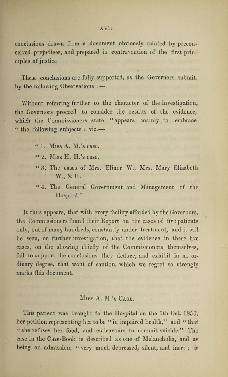 conclusions drawn from a document obviously tainted by precon¬ ceived prejudices, and prepared in contravention of the first prin¬ ciples of justice. These conclusions are fully supported, as the Governors submit, by the following Observations : — ^Vithout referring further to the character of the investigation, the Governors proceed to consider the results of the evidence, which the Commissioners state “appears mainly to embrace “ the following subjects : viz.— “ 1. Miss A. M.’s case. “ 2. Miss H. H.’s case. “3. The cases of Mrs. Elinor \V., Mrs. Mary Elizabeth W., & H. “4. The General Government and Management of the Hospital.” It thus appears, that with every facility afforded by the Governors, the Commissioners found their Report on the cases of five patients only, out of many hundreds, constantly under treatment, and it will be seen, on further investigation, that the evidence in these five cases, on the showing chiefly of the Commissioners themselves, fail to support the conclusions they deduce, and exhibit in no or¬ dinary degree, that want of caution, which we regret so strongly marks this document. Miss A. M.’s Case. This patient was brought to the Hospital on the Gth Oct. 1850V her petition representing her to be “in impaired health,” and “ that “ she refuses her food, and endeavours to commit suicide.” The case in the Case-Book is described as one of Melancholia, and as being, on admission, “ very much depressed, silent, and inert ; it