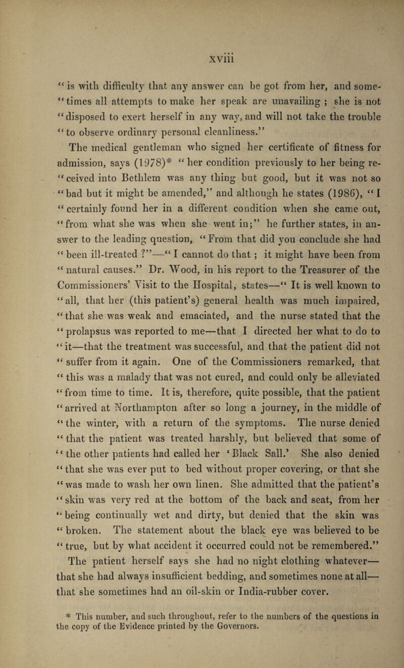 “ is with difficulty that any answer can be got from her, and some- “ times all attempts to make her speak are unavailing ; she is not ‘‘disposed to exert herself in any way, and will not take the trouble “to observe ordinary personal cleanliness.” The medical gentleman who signed her certificate of fitness for admission, says (1978)^ “her condition previously to her being re- “ ceived into Bethlem was any thing but good, but it was not so - “bad but it might be amended,” and although he states (198G), “ I “ certainly found her in a different condition when she came out, “from what she was when she went in;” he further states, in an¬ swer to the leading question, “ From that did you conclude she had “ been ill-treated ?”—“ I cannot do that ; it might have been from “natural causes.” Dr. Wood, in his report to the Treasurer of the Commissioners’ Visit to the Hospital, states—“ It is well known to “all, that her (this patient’s) general health was much impaired, “ that she was weak and emaciated, and the nurse stated that the “prolapsus was reported to me—that I directed her what to do to “it—that the treatment was successful, and that the patient did not “ suffer from it again. One of the Commissioners remarked, that “ this was a malady that w^as not cured, and could only be alleviated “from time to time. It is, therefore, quite possible, that the patient “arrived at Northampton after so long a journey, in the middle of “ the winter, wdth a return of the symptoms. The nurse denied “ that the patient was treated harshly, but believed that some of “ the other patients had called her ‘Black Sail.’ She also denied “ that she was ever put to bed without proper covering, or that she “ was made to wash her own linen. She admitted that the patient’s “ skill Vv’as very red at the bottom of the back and seat, from her “ being continually wet and dirty, but denied that the skin was “ broken. The statement about the black eye was believed to be “ true, but by what accident it occurred could not be remembered.” The patient herself says she had no night clothing whatever— that she had always insufficient bedding, and sometimes none at all— that she sometimes had an oil-skin or India-rubber cover. * This number, and such throughout, refer to the numbers of the questions in the copy of the Evidence printed by the Governors.