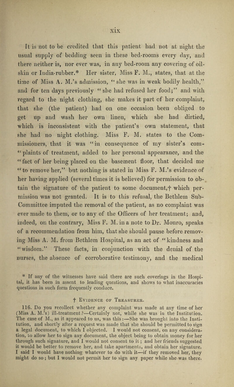 [t is not to be credited that this patient had not at night the usual supply of bedding seen in these bed-rooms every day, and there neither is, nor ever was, in any bed-room any covering of oil¬ skin or India-rubber.* Her sister, Miss F. M., states, that at the time of Miss A. M.’s admission, “she was in weak bodily health,” and for ten days previously “ she had refused her food;” and with regard to the night clothing, she makes it part of her complaint, that she (the patient) had on one occasion been obliged to get up and wash her own linen, which she had dirtied, •which is inconsistent with the patient’s own statement, that she had no night clothing. Miss F. M. states to the Com¬ missioners, that it was ‘‘in consequence of my sister’s com- “ plaints of treatment, added to her personal appearance, and the “ fact of her being placed on the basement door, that decided me “ to remove her,” but nothing is stated in Miss F. M.’s evidence of her having applied (several times it is believed) for permission to ob-. tain the signature of the patient to some document,f which per¬ mission was not granted. It is to this refusal, the Bethlem Sub- Committee imputed the removal of the patient, as no complaint was ever made to them, or to any of the Officers of her treatment; and, indeed, on the contrary. Miss F. M. in a note to Dr. Monro, speaks of a recommendation from him, that she should pause before remov¬ ing Miss A. M. from Bethlem Hospital, as an act of “kindness and “wisdom.” These facts, in conjunction with the denial of the nurses, the absence of corroborative testimony, and the medical * If any of the witnesses have said there are such coverings in the Hospi¬ tal, it has been in assent to leading questions, and shows to what inaccuracies questions in such form frequently conduce. t Evidence of Treasurer. 116. Do you recollect whether any complaint was made at any time of her (Miss A. M.’s) ill-treatment.^—Certainly not, while she was in the Institution. The case of M., as it appeared to us, w'as this:—She was brought into the Insti¬ tution, and shortly after a request was made that she should be permitted to sign a legal document, to which I objected. I would not consent, on any considera¬ tion, to allow her to sign any document, the object being to obtain money for her through such signature, and I would not consent to it; and her friends suggested it would be better to remove her, and take apartments, and obtain her signature. I said I would have nothing whatever to do with it—if they removed her, they might do so; but I would not permit her to sign any paper while she was there.