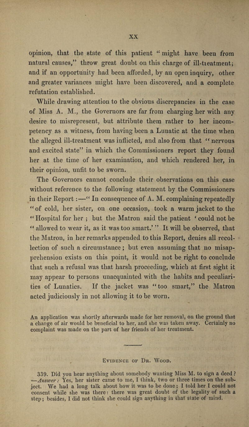 opinion, that the state of this patient might have been from natural causes,” throw great doubt on this charge of ill-tieatment; and if an opportunity had been afforded, by an open inquiry, other and greater variances might have been discovered, and a complete refutation established. While drawing attention to the obvious discrepancies in the case of Miss A. M,, the Governors are far from charging her with any desire to misrepresent, but attribute them rather to her incom¬ petency as a witness, from having been a Lunatic at the time when the alleged ill-treatment was inflicted, and also from that nervous and excited state” in which the Commissioners report they found her at the time of her examination, and which rendered her, in their opinion, unfit to be sworn. The Governors cannot conclude their observations on this case without reference to the following statement by the Commissioners in their Report:—“ In consequence of A. M. complaining repeatedly “ of cold, her sister, on one occasion, took a warm jacket to the ‘'Hospital for her ; but the Matron said the patient ‘ could not be “ allowed to wear it, as it was too smart.’ ” It will be observed, that the Matron, in her remarks appended to this Report, denies all recol¬ lection of such a circumstance; but even assuming that no misap¬ prehension exists on this point, it would not be right to conclude that such a refusal was that harsh proceeding, which at first sight it may appear to persons unacquainted with the habits and peculiari¬ ties of Lunatics. If the jacket was “too smart,” the Matron acted judiciously in not allowing it to be worn. An application was shortly afterwards made for her removal, on the ground that a change of air would be beneficial to her, and she was taken away. Certainly no complaint was made on the part of her friends of her treatment. , Evidence of Dr. Wood. 339. Did you hear anything about somebody wanting Miss M. to sign a deed ? -—Answer: Yes, her sister came to me, I think, two or three times on the sub¬ ject. We had a long talk about how it was to be done; I told her I could not consent while she was there: there was great doubt of the legality of such a step; besides, I did not think she could sign anything in that state of mind.