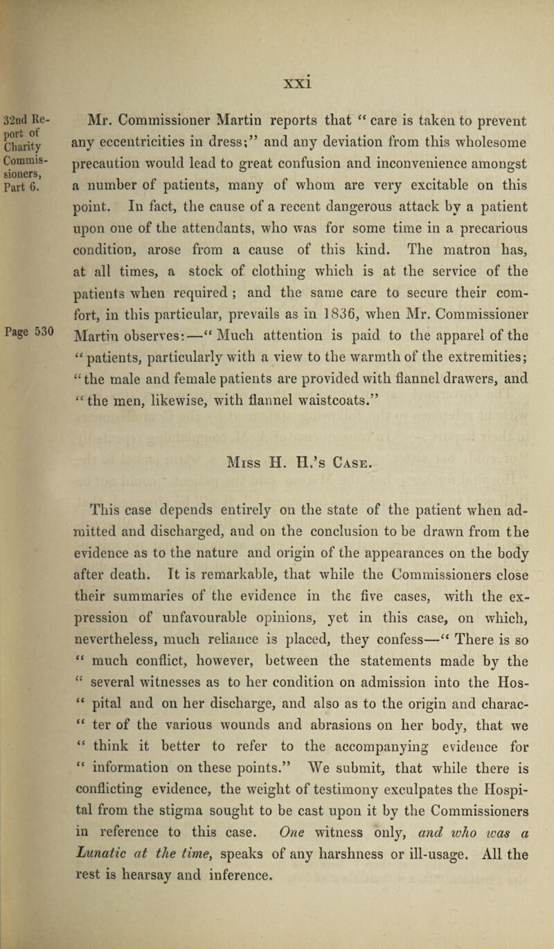 32nd Re- port of Charity Commis¬ sioners, Part G. Page 530 Mr. Commissioner Martin reports that ** care is taken to prevent any eccentricities in dress;” and any deviation from this wholesome precaution would lead to great confusion and inconvenience amongst a number of patients, many of whom are very excitable on this point. In fact, the cause of a recent dangerous attack by a patient upon one of the attendants, who was for some time in a precarious condition, arose from a cause of this kind. The matron has, at all times, a stock of clothing which is at the service of the patients when required ; and the same care to secure their com¬ fort, in this particular, prevails as in 1836, when Mr. Commissioner Martin observes:—“Much attention is paid to the apparel of the “ patients, particularly with a view to the warmth of the extremities; “ the male and female patients are provided with flannel drawers, and “ the men, likewise, with flannel waistcoats.” Miss H. H.’s Case. This case depends entirely on the state of the patient when ad¬ mitted and discharged, and on the conclusion to be drawn from the evidence as to the nature and origin of the appearances on the body after death. It is remarkable, that while the Commissioners close their summaries of the evidence in the five cases, with the ex¬ pression of unfavourable opinions, yet in this case, on which, nevertheless, much reliance is placed, they confess—“ There is so “ much conflict, however, between the statements made by the “ several witnesses as to her condition on admission into the Hos- “ pital and on her discharge, and also as to the origin and charac- “ ter of the various wounds and abrasions on her body, that we “ think it better to refer to the accompanying evidence for “ information on these points.” We submit, that while there is conflicting evidence, the weight of testimony exculpates the Hospi¬ tal from the stigma sought to be cast upon it by the Commissioners in reference to this case. One witness only, and ivho was a Lunatic at the time^ speaks of any harshness or ill-usage. All the rest is hearsay and inference.