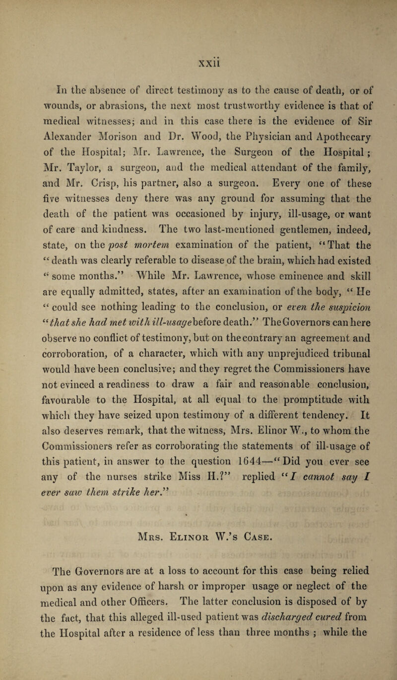 In the absence of direct testimony as to the cause of death, or of wounds, or abrasions, the next most trustworthy evidence is that of medical witnesses; and in this case there is the evidence of Sir Alexander Mori son and Dr. Wood, the Physician and Apothecary of the Hospital; Mr. Lawrence, the Surgeon of the Hospital; Mr. Taylor, a surgeon, and the medical attendant of the family, and Mr. Crisp, his partner, also a surgeon. Every one of these five witnesses deny there was any ground for assuming that the death of the patient was occasioned by injury, ill-usage, or want of care and kindness. The two last-mentioned gentlemen, indeed, state, on the post mortem examination of the patient, “ That the “ death was clearly referable to disease of the brain, which had existed some months.” While Mr. Lawrence, whose eminence and skill are equally admitted, states, after an examination of the body, “He “ could see nothing leading to the conclusion, or even the suspicion that she had met ivith ill-usageh^iov^ death.” The Governors can here observe no conflict of testimony, hut on the contrary an agreement and corroboration, of a character, which with any unprejudiced tribunal would have been conclusive; and they regret the Commissioners have not evinced a readiness to draw a fair and reasonable conclusion, favourable to the Hospital, at all equal to the promptitude with which they have seized upon testimony of a different tendency. It also deserves remark, that the witness, Mrs. Elinor W., to whom the Commissioners refer as corroborating the statements of ill-usage of this patient, in answer to the question 1644—“Did you ever see any of the nurses strike Miss H.?” replied “J cannot say I ever saw them strike her.” Mrs. Elinor W.’s Case. The Governors are at a loss to account for this case being relied upon as any evidence of harsh or improper usage or neglect of the medical and other Officers. The latter conclusion is disposed of by the fact, that this alleged ill-used patient was discharged cured from the Hospital after a residence of less than three months ; while the