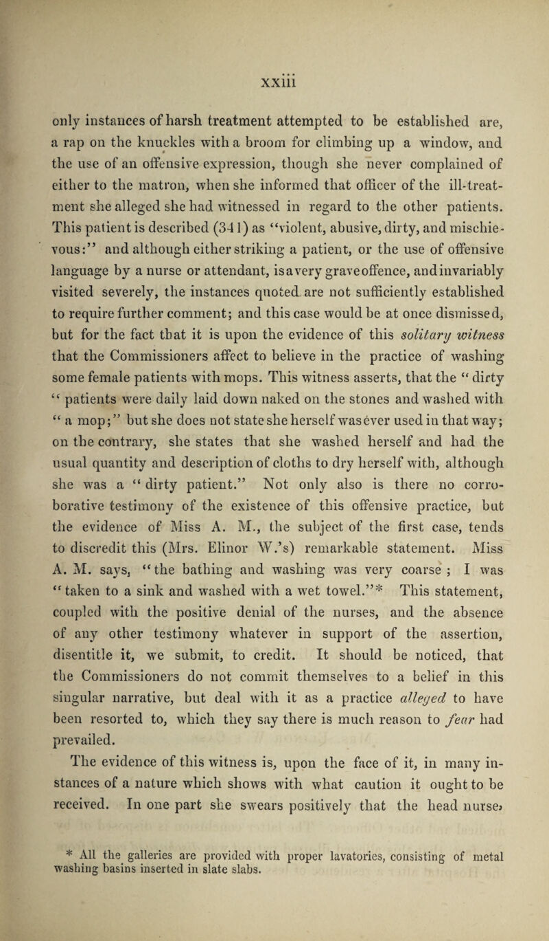 only instances of harsh treatment attempted to be established are, a rap on the knuckles with a broom for climbing up a window, and the use of an offensive expression, though she never complained of either to the matron, when she informed that officer of the ill-treat¬ ment she alleged she had witnessed in regard to the other patients. This patient is described (341) as “violent, abusive, dirty, and mischie¬ vous:” and although either striking a patient, or the use of offensive language by a nurse or attendant, is a very grave oflence, and invariably visited severely, the instances quoted, are not sufficiently established to require further comment; and this case would be at once dismissed, but for the fact that it is upon the evidence of this solitary witness that the Commissioners affect to believe in the practice of washing some female patients with mops. This witness asserts, that the “ dirty “ patients were daily laid down naked on the stones and washed with “a mop;” but she does not state she herself was ever used in that way; on the contrary, she states that she washed herself and had the usual quantity and description of cloths to dry herself wdth, although she was a “ dirty patient.” Not only also is there no corro¬ borative testimony of the existence of this offensive practice, but the evidence of Miss A. M., the subject of the first case, tends to discredit this (Mrs. Elinor W.’s) remarkable statement. Miss A. M. says, “the bathing and washing was very coarse ; I was “taken to a sink and washed with a w^et towel.”* This statement, coupled with the positive denial of the nurses, and the absence of any other testimony whatever in support of the assertion, disentitle it, we submit, to credit. It should be noticed, that the Commissioners do not commit themselves to a belief in this singular narrative, but deal with it as a practice alleged to have been resorted to, which they say there is much reason to fear had prevailed. The evidence of this witness is, upon the face of it, in many in¬ stances of a nature which shows with what caution it ought to be received. In one part she swears positively that the head nurses * All the galleries are provided with proper lavatories, consisting of metal washing basins inserted in slate slabs.