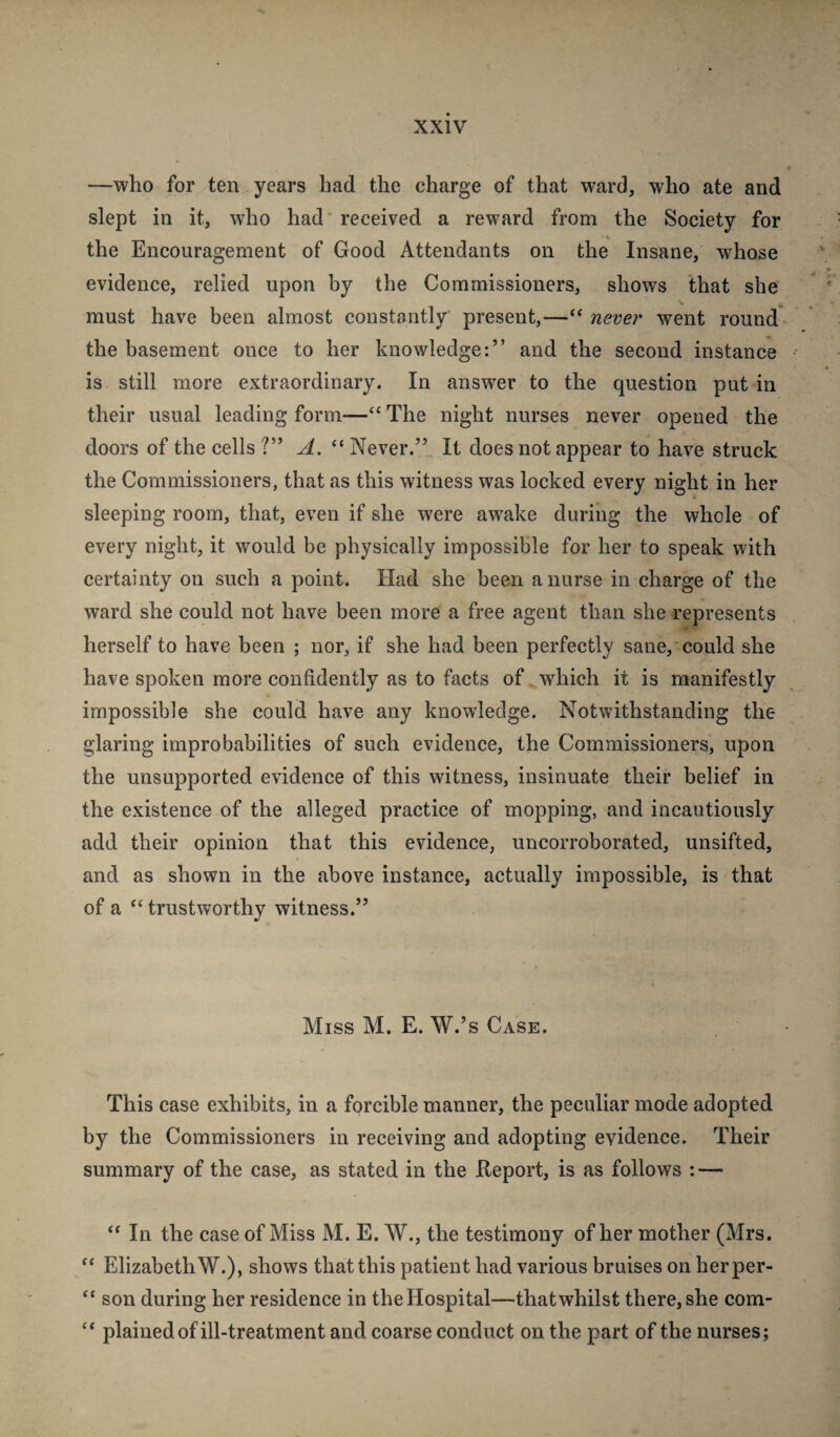 —who for ten years had the charge of that ward, who ate and slept in it, who had'received a reward from the Society for the Encouragement of Good Attendants on the Insane, whose evidence, relied upon by the Commissioners, shows that she must have been almost constantly present,—“ never went round the basement once to her knowledge:” and the second instance is still more extraordinary. In answer to the question put in their usual leading form—“ The night nurses never opened the doors of the cells ?” A. “ Never.” It does not appear to have struck the Commissioners, that as this witness was locked every night in her sleeping room, that, even if she were awake during the whole of every night, it would be physically impossible for her to speak with certainty on such a point. Had she been a nurse in charge of the ward she could not have been more a free agent than she represents herself to have been ; nor, if she had been perfectly sane, could she have spoken more confidently as to facts of which it is manifestly impossible she could have any knowledge. Notwithstanding the glaring improbabilities of such evidence, the Commissioners, upon the unsupported evidence of this witness, insinuate their belief in the existence of the alleged practice of mopping, and incautiously add their opinion that this evidence, uncorroborated, unsifted, and as shown in the above instance, actually impossible, is that of a ‘‘ trustworthy witness.” Miss M. E. W.’s Case. This case exhibits, in a forcible manner, the peculiar mode adopted by the Commissioners in receiving and adopting evidence. Their summary of the case, as stated in the Keport, is as follows : — “ In the case of Miss M. E. W., the testimony of her mother (Mrs. ‘‘ Elizabeth W.), shows that this patient had various bruises on herper- “ son during her residence in the Hospital—that whilst there, she com- “ plained of ill-treatment and coarse conduct on the part of the nurses;