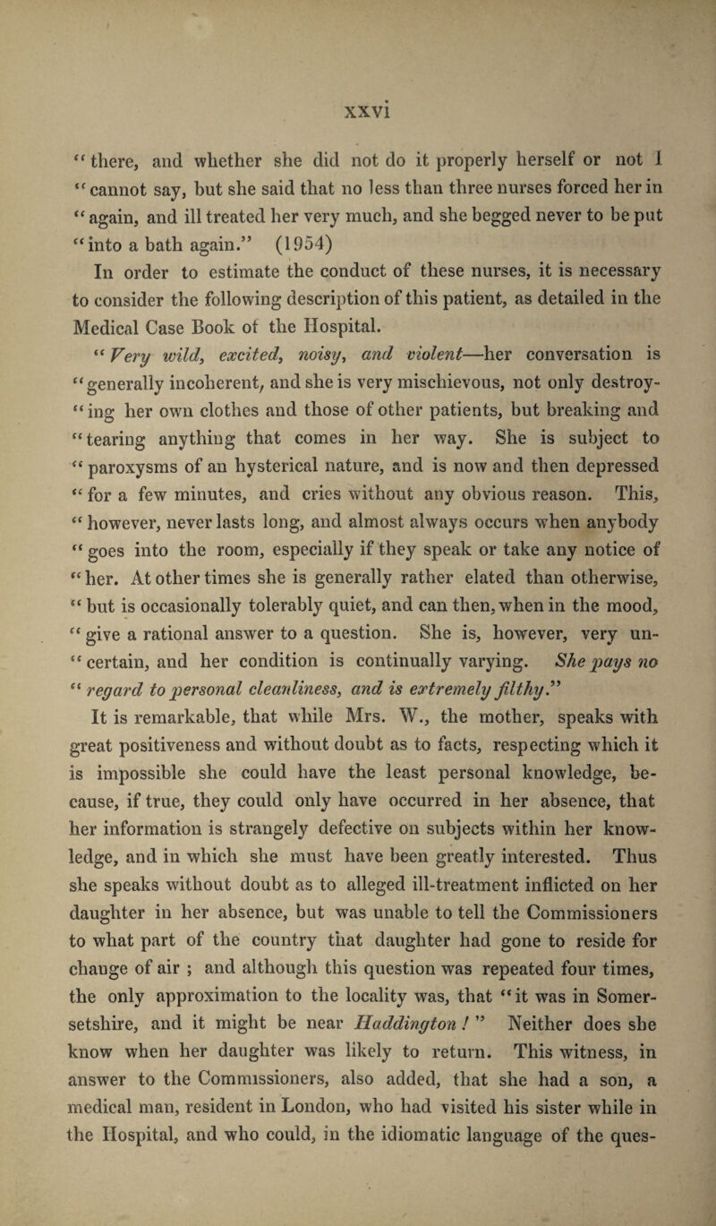 there, and whether she did not do it properly herself or not 1 cannot say, but she said that no less than three nurses forced her in “ again, and ill treated her very much, and she begged never to be put “into a bath again.” (1954) In order to estimate the conduct of these nurses, it is necessary to consider the following description of this patient, as detailed in the Medical Case Book of the Hospital. “ Very wild, excited, noisy, and violent—her conversation is “generally incoherent, and she is very mischievous, not only destroy- “ing her own clothes and those of other patients, but breaking and “tearing anything that comes in her way. She is subject to “ paroxysms of an hysterical nature, and is now and then depressed “ for a few minutes, and cries without any obvious reason. This, “ however, never lasts long, and almost always occurs when anybody “ goes into the room, especially if they speak or take any notice of “ her. At other times she is generally rather elated than otherwise, “ but is occasionally tolerably quiet, and can then, when in the mood, “ give a rational answer to a question. She is, however, very un- “ certain, and her condition is continually varying. She pays no “ regard to personal cleanliness, and is extremely filthy ^ It is remarkable, that while Mrs. W., the mother, speaks with great positiveness and without doubt as to facts, respecting which it is impossible she could have the least personal knowledge, be¬ cause, if true, they could only have occurred in her absence, that her information is strangely defective on subjects within her know¬ ledge, and in which she must have been greatly interested. Thus she speaks without doubt as to alleged ill-treatment inflicted on her daughter in her absence, but was unable to tell the Commissioners to what part of the country that daughter had gone to reside for change of air ; and although this question was repeated four times, the only approximation to the locality was, that “it was in Somer¬ setshire, and it might be near Haddington ! ” Neither does she know when her daughter was likely to return. This witness, in answer to the Commissioners, also added, that she had a son, a medical man, resident in London, who had visited his sister while in the Hospital, and who could, in the idiomatic language of the ques-