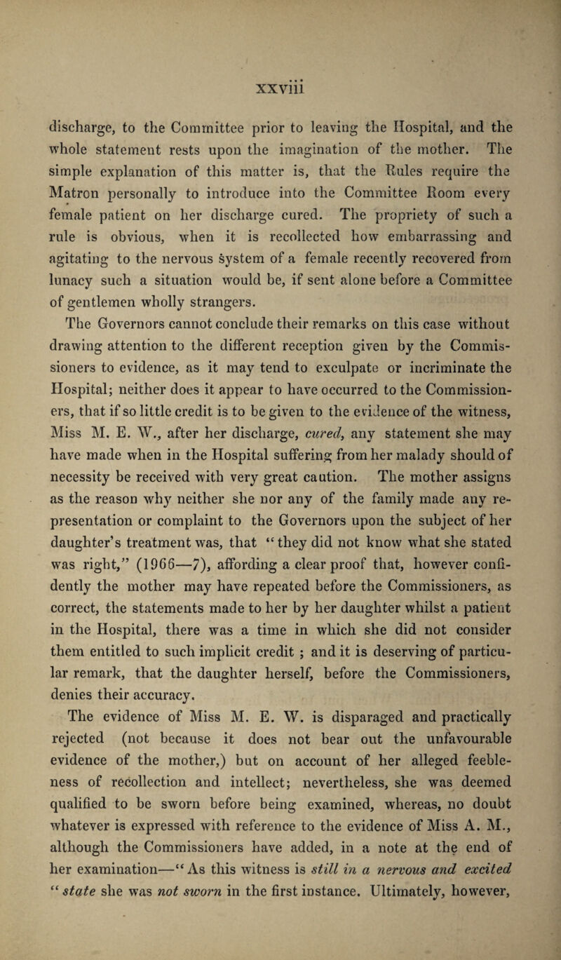 XXVlll discharge, to the Committee prior to leaving the Hospital, and the whole statement rests upon the imagination of the mother. The simple explanation of this matter is, that the Rules require the Matron personally to introduce into the Committee Room every female patient on her discharge cured. The propriety of such a rule is obvious, when it is recollected how embarrassing and agitating to the nervous system of a female recently recovered from lunacy such a situation would be, if sent alone before a Committee of gentlemen wholly strangers. The Governors cannot conclude their remarks on this case without drawing attention to the different reception given by the Commis¬ sioners to evidence, as it may tend to exculpate or incriminate the Hospital; neither does it appear to have occurred to the Commission¬ ers, that if so little credit is to be given to the evidence of the witness, Miss M. E. W., after her discharge, cured, any statement she may have made when in the Hospital suffering from her malady should of necessity be received with very great caution. The mother assigns as the reason why neither she nor any of the family made any re¬ presentation or complaint to the Governors upon the subject of her daughter’s treatment was, that “they did not know what she stated was right,” (1966—7), affording a clear proof that, however confi¬ dently the mother may have repeated before the Commissioners, as correct, the statements made to her by her daughter whilst a patient in the Hospital, there was a time in which she did not consider them entitled to such implicit credit ; and it is deserving of particu¬ lar remark, that the daughter herself, before the Commissioners, denies their accuracy. The evidence of Miss M. E. W. is disparaged and practically rejected (not because it does not bear out the unfavourable evidence of the mother,) but on account of her alleged feeble¬ ness of recollection and intellect; nevertheless, she was deemed qualified to be sworn before being examined, whereas, no doubt whatever is expressed with reference to the evidence of Miss A. M., although the Commissioners have added, in a note at the end of her examination—“ As this witness is still in a nervous and excited “ state she was not sworn in the first instance. Ultimately, however.