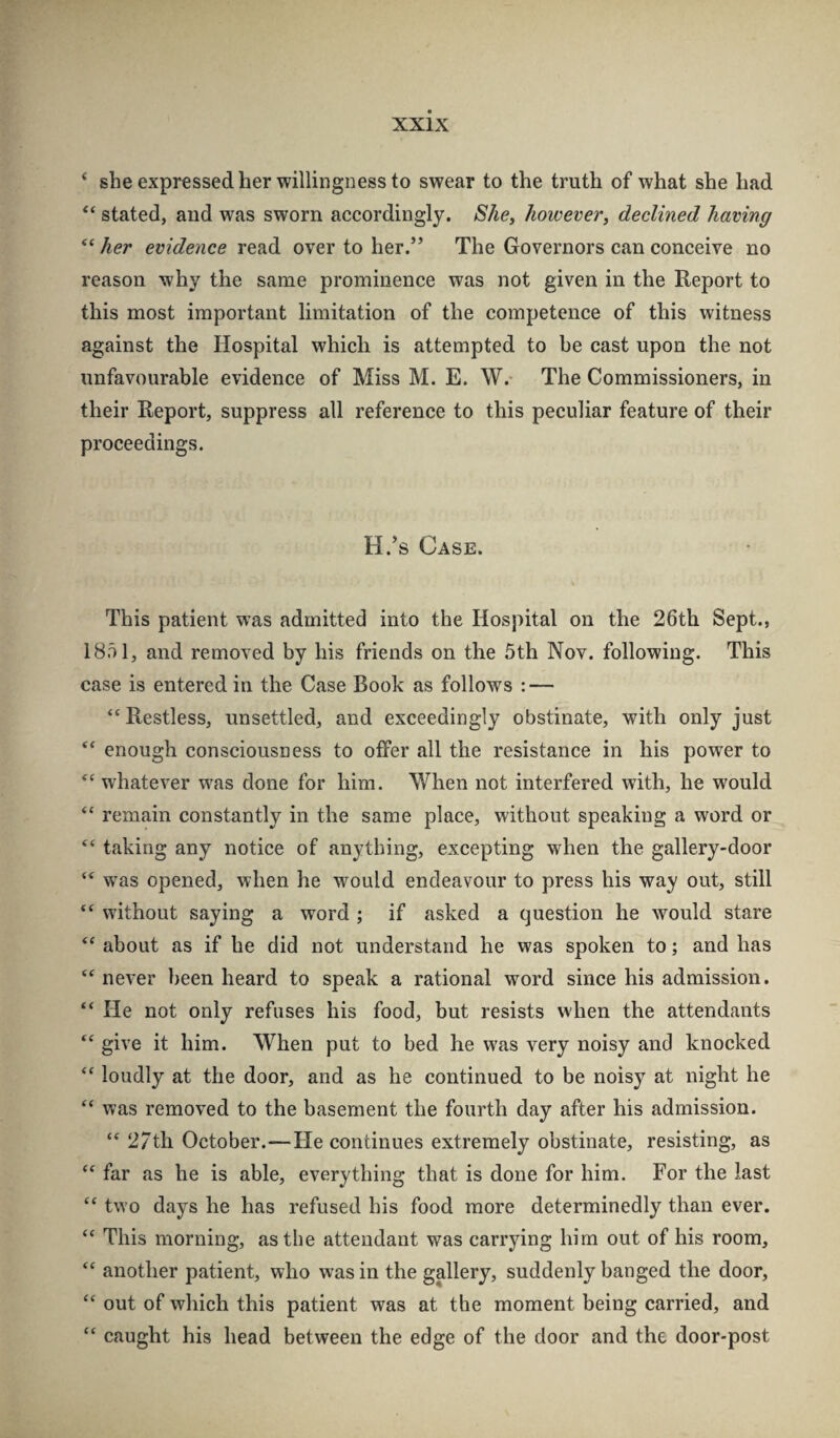 ‘ she expressed her willingness to swear to the truth of what she had “ stated, and was sworn accordingly. She, however^ declined having “ her evidence read over to her.” The Governors can conceive no reason why the same prominence was not given in the Report to this most important limitation of the competence of this witness against the Hospital which is attempted to be cast upon the not unfavourable evidence of Miss M. E. W.- The Commissioners, in their Report, suppress all reference to this peculiar feature of their proceedings. H.'s Case. This patient was admitted into the Hospital on the 26th Sept., 1851, and removed by his friends on the 5th Nov. following. This case is entered in the Case Book as follows : — “Restless, unsettled, and exceedingly obstinate, with only just “ enough consciousness to offer all the resistance in his power to “ whatever was done for him. When not interfered with, he would “ remain constantly in the same place, without speaking a word or “ taking any notice of anything, excepting when the gallery-door “ was opened, when he would endeavour to press his way out, still “ without saying a word ; if asked a question he would stare “ about as if he did not understand he was spoken to; and has “ never been heard to speak a rational word since his admission. “ He not only refuses his food, but resists when the attendants “ give it him. When put to bed he was very noisy and knocked “ loudly at the door, and as he continued to be noisy at night he “ was removed to the basement the fourth day after his admission. “ 27th October.—He continues extremely obstinate, resisting, as “ far as he is able, everything that is done for him. For the last “ two days he has refused his food more determinedly than ever. “ This morning, as the attendant was carrying him out of his room, “ another patient, who was in the gallery, suddenly banged the door, “ out of which this patient was at the moment being carried, and “ caught his head between the edge of the door and the door-post