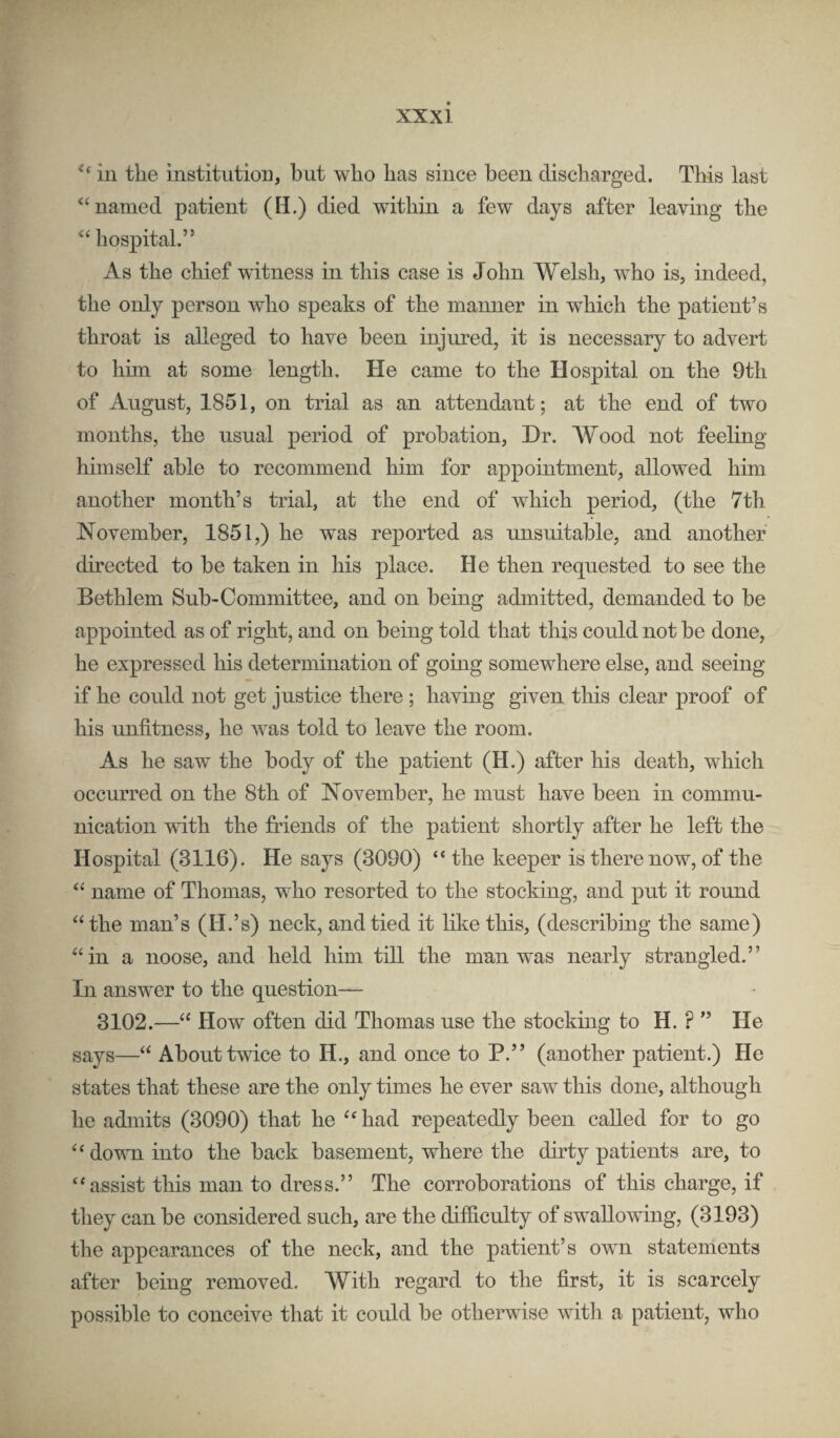 iu the institution, but who has since been discharged. This last ‘‘named patient (H.) died within a few days after leaving the “ hospital.” As the chief witness in this case is John Welsh, who is, indeed, the only person who speaks of the manner in which the patient’s throat is alleged to have been injured, it is necessary to advert to bun at some length. He came to the Hospital on the 9th of August, 1851, on trial as an attendant; at the end of two months, the usual period of probation. Dr. AYood not feeling himself able to recommend him for appointment, allowed him another month’s trial, at the end of which period, (the 7th November, 1851,) he was reported as unsuitable, and another directed to be taken in his place. He then requested to see the Bethlem Sub-Committee, and on being admitted, demanded to be appointed as of right, and on being told that this could not be done, he expressed his determination of going somewhere else, and seeing if he could not get justice there; having given this clear proof of his unfitness, he was told to leave the room. As he saw the body of the patient (H.) after his death, which occurred on the 8th of November, he must have been in commu¬ nication with the friends of the patient shortly after he left the Hospital (3116). He says (3090) “ the keeper is there now, of the “ name of Thomas, who resorted to the stocking, and put it round “ the man’s (H.’s) neck, and tied it like this, (describing the same) “in a noose, and held him till the man was nearly strangled.” In answer to the question— 3102.—“ How often did Thomas use the stocking to H. ? ” He says—“ About twice to H., and once to P.” (another patient.) He states that these are the only times he ever saw this done, although he admits (3090) that he “had repeatedly been called for to go “down into the back basement, where the dirty patients are, to “assist this man to dress.” The corroborations of this charge, if they can be considered such, are the difficulty of swallowing, (3193) the appearances of the neck, and the patient’s own statements after being removed. With regard to the first, it is scarcely possible to conceive that it could be otherwise with a patient, who