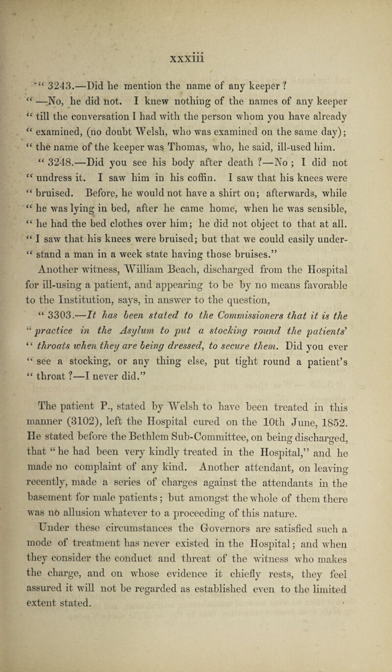 3243.—Did he mention the name of any keeper ? —No, he did not. I knew nothing of the names of any keeper “ till the conversation I had with the person whom you have already examined, (no doubt Welsh, who was examined on the same day); “ the name of the keeper was Thomas, who, he said, ill-used him. “ 3248.—Did you see his body after death ?—No ; I did not undress it. I saw him in his coffin. I saw that his knees were bruised. Before, he would not have a shirt on; afterwards, while he was lying in bed, after he came home, when he was sensible, “ he had the bed clothes over him; he did not object to that at ail. “ I saw that his knees were bruised; but that we could easily under- “ stand a man in a week state having those bruises.” Another 'witness, William Beach, discharged from the Hospital for ill-using a patient, and appearing to be by no means favorable to the Institution, says, in answer to the question, ‘‘ 3303.—It has been stated to the Commissioners that it is the “ practice in the Asylum to put a stocking round the patients' “ throats when they are being dressed, to secure them. Did you ever “ see a stocking, or any thing else, put tight round a patient’s “ throat 1—I never did.” The patient P., stated by W^elsh to have been treated in this mamier (3102), left the Hospital cured on the 10th June, 1852. He stated before the Bethlem Sub-Committee, on being discharged, that “he had been very kindly treated in the Hospital,” and he made no complaint of any kind. Another attendant, on leavino- recently, made a series of charges against the attendants in the basement for male patients ; but amongst the whole of them there was no allusion wliatever to a proceeding of this natm^e. Under these circumstances the Grovernors are satisfied such a mode of treatment has never existed in the Hospital; and when they consider the conduct and threat of the witness 'v\lio makes the charge, and on whose evidence it chiefly rests, they feel assured it will not be regarded as established even to the limited extent stated.
