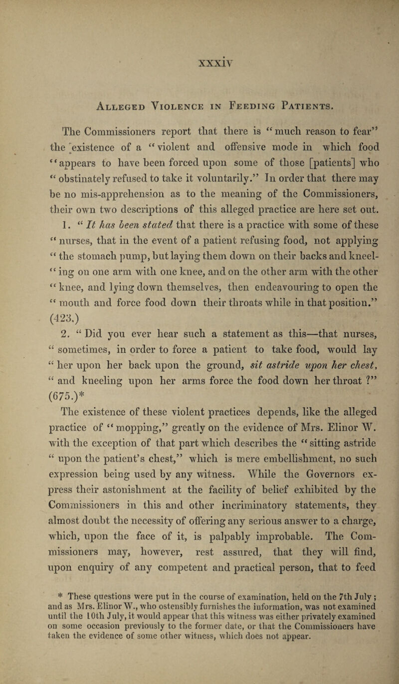 xxxiy Alleged Violence in Feeding Patients. The Commissioners report that there is much reason to fear” the 'existence of a ‘‘ violent and offensive mode in which food “appears to have been forced upon some of those [patients] who “ obstinately refused to take it voluntarily.” In order that there may be no mis-apprehension as to the meaning of the Commissioners, their own two descriptions of this alleged practice are here set out. 1. “ Zif has been stated that there is a practice with some of these “ nurses, that in the event of a patient refusing food, not applying the stomach pump, hut laying them down on their backs andkneel- “ ing on one arm with one knee, and on the other arm with the other “ knee, and lying down themselves, then endeavouring to open the “ mouth and force food down their throats while in that position.” (423.) 2. “ Did you ever hear such a statement as this—that nurses, “ sometimes, in order to force a patient to take food, would lay “ her upon her back upon the ground, sit astride upon her chest, “ and kneeling upon her arms force the food down her throat ?” (675.)* The existence of these violent practices depends, like the alleged practice of “mopping,” greatly on the evidence of Mrs. Elinor W. with the exception of that part which describes the “ sitting astride “ upon the patient’s chest,” which is mere embellishment, no such expression being used by any witness. While the Governors ex¬ press their astonishment at the facility of belief exhibited by the Commissioners in this and other incriminatory statements, they almost doubt the necessity of offering any serious answer to a charge, which, upon the face of it, is palpably improbable. The Com¬ missioners may, however, rest assured, that they will find, upon enquiry of any competent and practical person, that to feed * These questions were put in the course of examination, held on the 7th July; and as Mrs. Elinor W., who ostensibly furnishes the information, was not examined until the lOth July, it would appear that this witness was either privately examined on some occasion previously to the former date, or that the Commissioners have taken the evidence of some other witness, which does not appear.