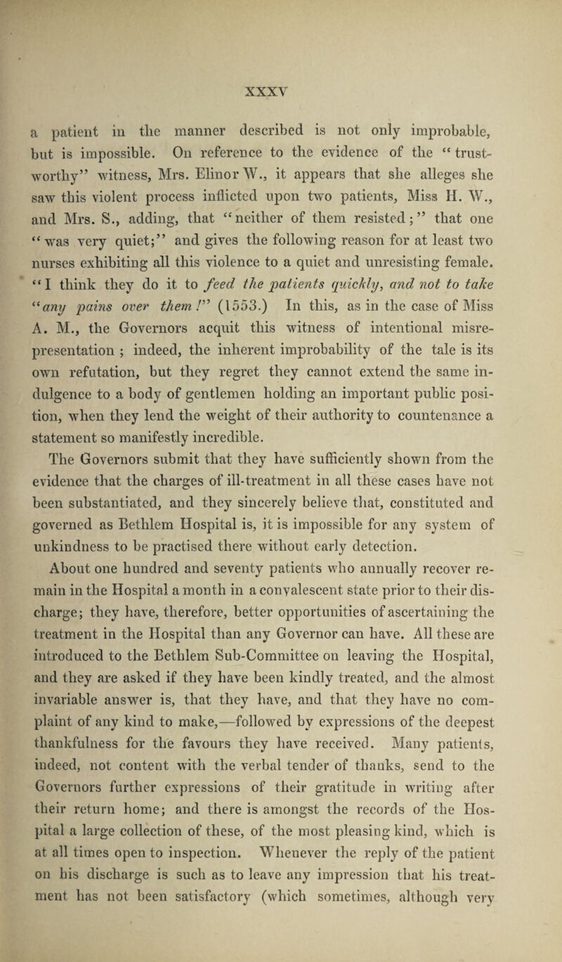 a patient in the manner described is not only improbable, but is impossible. On reference to the evidence of the “ trust¬ worthy” witness, Mrs. Elinor W., it appears that she alleges she saw this violent process inflicted upon two patients. Miss H. W., and Mrs. S., adding, that “neither of them resisted;” that one “ was very quiet;” and gives the following reason for at least two nurses exhibiting all this violence to a quiet and unresisting female. “I think they do it to feed the patients quickly, and not to take any pains over them (1553.) In this, as in the case of Miss A. M., the Governors acquit this witness of intentional misre¬ presentation ; indeed, the inherent improbability of the tale is its own refutation, but they regret they cannot extend the same in¬ dulgence to a body of gentlemen holding an important pubhc posi¬ tion, when they lend the weight of their authority to countenance a statement so manifestly incredible. The Governors submit that they have sufficiently shown from the evidence that the charges of ill-treatment in all these cases have not been substantiated, and they sincerely believe that, constituted and governed as Bethlem Hospital is, it is impossible for any system of unkindness to be practised there without early detection. About one hundred and seventy patients who annually recover re¬ main in the Hospital a month in a convalescent state prior to their dis¬ charge; they have, therefore, better opportunities of ascertaining the treatment in the flospital than any Governor can have. All these are introduced to the Bethlem Sub-Committee on leaving the Hospital, and they are asked if they have been kindly treated, and the almost invariable answer is, that they have, and that they have no com¬ plaint of any kind to make,—followed by expressions of the deepest thankfulness for the favours they have received. Many patients, indeed, not content with the verbal tender of tlmnks, send to the Governors further expressions of their gratitude in writing after their return home; and there is amongst the records of the Hos¬ pital a large collection of these, of the most pleasing kind, which is at all times open to inspection. Whenever the reply of the patient on his discharge is such as to leave any impression that his treat¬ ment has not been satisfactory (which sometimes, although very