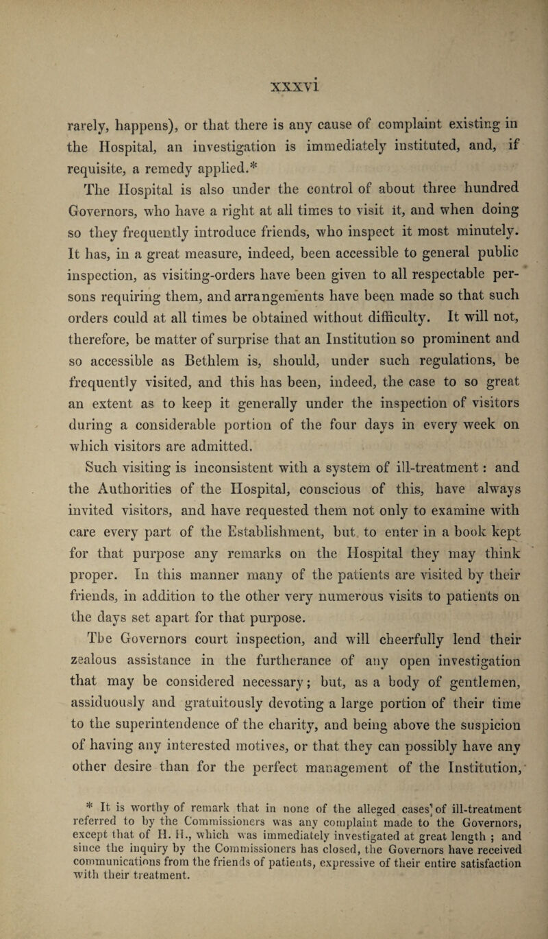 rarely, happens), or that there is any cause of complaint existing in the Hospital, an investigation is immediately instituted, and, if requisite, a remedy applied.* The Hospital is also under the control of about three hundred Governors, who have a right at all times to visit it, and when doing so they frequently introduce friends, who inspect it most minutely. It has, in a great measure, indeed, been accessible to general public inspection, as visiting-orders have been given to all respectable per¬ sons requiring them, and arrangem'ents have been made so that such orders could at all times be obtained without difficulty. It will not, therefore, be matter of surprise that an Institution so prominent and so accessible as Bethlem is, should, under such regulations, be frequently visited, and this has been, indeed, the case to so great an extent as to keep it generally under the inspection of visitors during a considerable portion of the four days in every week on which visitors are admitted. Such visiting is inconsistent with a system of ill-treatment: and the Authorities of the Hospital, conscious of this, have always invited visitors, and have requested them not only to examine with care every part of the Establishment, but. to enter in a book kept for that purpose any remarks on the Hospital they may think proper. In this manner many of the patients are visited by their friends, in addition to the other very numerous visits to patients on the days set apart for that purpose. The Governors court inspection, and w'ill cheerfully lend their zealous assistance in the furtherance of any open investigation that may be considered necessary; but, as a body of gentlemen, assiduously and gratuitously devoting a large portion of their time to the superintendence of the charity, and being above the suspicion of having any interested motives, or that they can possibly have any other desire than for the perfect management of the Institution, * It is worthy of remark that in none of the alleged eases] of ill-treatment referred to by the Commissioners was any complaint made to the Governors, except that of H. H., which was immediately investigated at great length ; and since the inquiry by the Commissioners has closed, the Governors have received communications from the friends of patients, expressive of their entire satisfaction with their treatment.