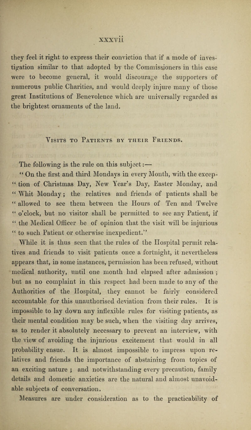 they feel it right to express their conviction that if a mode of inves¬ tigation similar to that adopted by the Commissioners in this case were to become general, it would discourage the supporters of numerous public Charities, and would deeply injure many of those great Institutions of Benevolence which are universally regarded as the brightest ornaments of the land. Visits to Patients by their Friends. The following is the rule on this subject:— “ On the first and third Mondays in every Month, wdth the excep- “ tion of Christmas Day, New Year’s Day, Easter Monday, and “ Whit Monday; the relatives and friends of patients shall be “ allowed to see them between the Hours of Ten and Twelve “ o’clock, but no visitor shall be permitted to see any Patient, if “ the Medical Officer be of opinion that the visit will be injurious “ to such Patient or otherwise inexpedient.” While it is thus seen that the rules of the Hospital permit rela¬ tives and friends to visit patients once a fortnight, it nevertheless appears that, in some instances, permission has been refused, without medical authority, until one month had elapsed after admission ; but as no complaint in this respect had been made to any of the Authorities of the Hospital, they cannot be fahly considered accountable for this unauthorised deviation from their rules. It is impossible to lay clown any inflexible rules for visiting patients, as their mental condition may be such, when the visiting day arrives, as to render it absolutely necessary to prevent an interview, with the view of avoiding the injurious excitement that would in all probability ensue. It is almost impossible to impress upon re¬ latives and friends the importance of abstaining from topics of an exciting nature ; and notwithstanding every precaution, family details and domestic anxieties are the natural and almost unavoid¬ able subjects of conversation. Measures are under consideration as to the practicability of