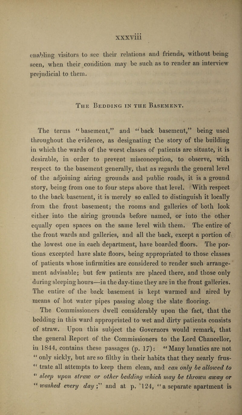 enabling visitors to see their relations and friends, without being seen, when their condition may be such as to render an interview prejudicial to them. The Bedding in the Basement. The terms “basement,” and “back basement,” being used throughout the evidence, as designating the story of the building in which the wards of the worst classes of patients are situate, it is desirable, in order to prevent misconception, to observe, with respect to the basement generally, that as regards the general level of the adjoining airing grounds and public roads, it is a ground story, being from one to four steps above that level. With respect to the back basement, it is merely so called to distinguish it locally from the front basement; the rooms and galleries of both look either into the airing grounds before named, or into the other equally open spaces on the same level with them. The entire of the front wards and galleries, and all the back, except a portion of the lowest one in each department, have boarded floors. The por¬ tions excepted have slate floors, being appropriated to those classes of patients whose infirmities are considered to render such arrange¬ ment advisable; but few patients are placed there, and those only during sleeping hours—in the day-time they are in the front galleries. The entire of the back basement is kept warmed and aired by means of hot water pipes passing along the slate flooring. The Commissioners dwell considerably upon the fact, that the bedding in this ward appropriated to wet and dirty patients consists of straw. Upon this subject the Governors would remark, that the general Report of the Commissioners to the Lord Chancellor, in 1844, contains these passages (p. 17): “Many lunatics are not “ only sickly, but are so filthy in their habits that they nearly frus- “ trate all attempts to keep them clean, and can only he allowed to “ sleep upon straw or other bedding which may he thrown away or washed every day y' and at p. *124, “ a separate apartment is