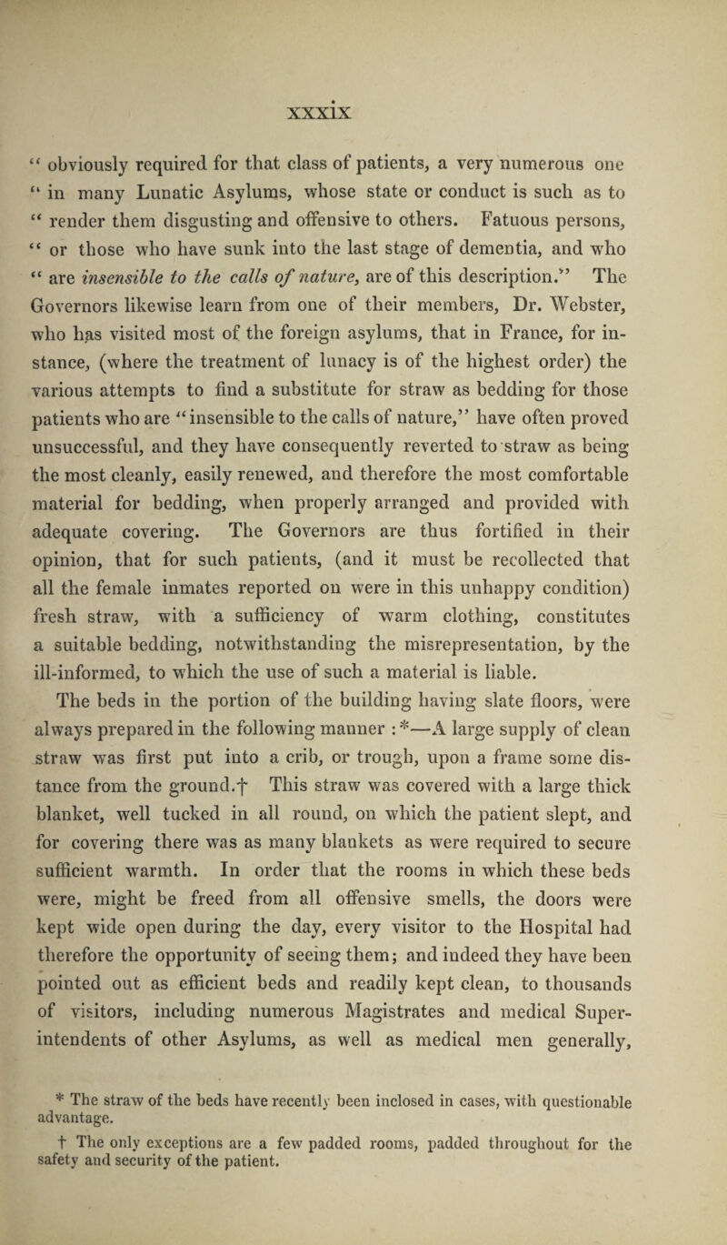 “ obviously required for that class of patients, a very numerous one “ in many Lunatic Asylums, whose state or conduct is such as to “ render them disgusting and offensive to others. Fatuous persons, “ or those who have sunk into the last stage of dementia, and who “ are insensible to the calls of nature, are of this description.*’ The Governors likewise learn from one of their members. Dr. Webster, who has visited most of the foreign asylums, that in France, for in¬ stance, (where the treatment of lunacy is of the highest order) the various attempts to find a substitute for straw as bedding for those patients who are ^‘insensible to the calls of nature,” have often proved unsuccessful, and they have consequently reverted to straw as being the most cleanly, easily renewed, and therefore the most comfortable material for bedding, when properly arranged and provided with adequate covering. The Governors are thus fortified in their opinion, that for such patients, (and it must be recollected that all the female inmates reported on were in this unhappy condition) fresh straw, with a sufficiency of warm clothing, constitutes a suitable bedding, notwithstanding the misrepresentation, by the ill-informed, to w'hich the use of such a material is liable. The beds in the portion of the building having slate fioors, were always prepared in the following manner : *—A large supply of clean straw was first put into a crib, or trough, upon a frame some dis¬ tance from the ground.f This straw was covered with a large thick blanket, well tucked in all round, on which the patient slept, and for covering there was as many blankets as were required to secure sufficient warmth. In order that the rooms in which these beds were, might be freed from all offensive smells, the doors were kept wide open during the day, every visitor to the Hospital had therefore the opportunity of seeing them; and indeed they have been pointed out as efficient beds and readily kept clean, to thousands of visitors, including numerous Magistrates and medical Super¬ intendents of other Asylums, as well as medical men generally, * The straw of the beds have recently been inclosed in cases, with questionable advantage. t The only exceptions are a few padded rooms, padded throughout for the safety and security of the patient.