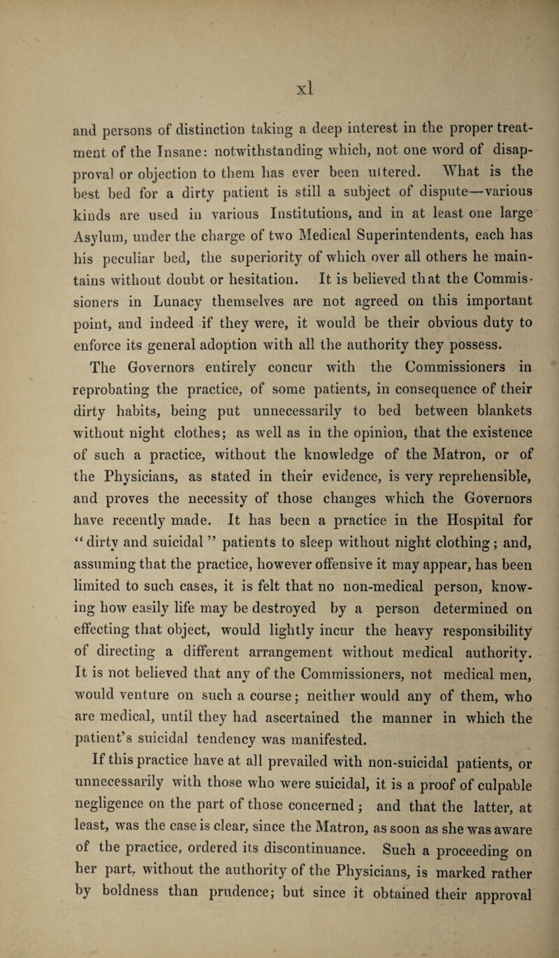 and persons of distinction taking a deep interest in the proper treat¬ ment of the Insane: notwithstanding which, not one word of disap¬ proval or objection to them has ever been ultered. What is the best bed for a dirty patient is still a subject of dispute—various kinds are used in various Institutions, and in at least one large Asylum, under the charge of two Medical Superintendents, each has his peculiar bed, the superiority of which over all others he main¬ tains without doubt or hesitation. It is believed that the Commis¬ sioners in Lunacy themselves are not agreed on this important point, and indeed if they w^ere, it would be their obvious duty to enforce its general adoption with all the authority they possess. The Governors entirely concur with the Commissioners in reprobating the practice, of some patients, in consequence of their dirty habits, being put unnecessarily to bed between blankets without night clothes; as well as in the opinion, that the existence of such a practice, without the knowledge of the Matron, or of the Physicians, as stated in their evidence, is very reprehensible, and proves the necessity of those changes w^hich the Governors have recently made. It has been a practice in the Hospital for “ dirty and suicidal ” patients to sleep without night clothing; and, assuming that the practice, however offensive it may appear, has been limited to such cases, it is felt that no non-medical person, know¬ ing how easily life may be destroyed by a person determined on effecting that object, would lightly incur the heavy responsibility of directing a different arrangement without medical authority. It is not believed that any of the Commissioners, not medical men, wmuld venture on such a course; neither would any of them, who are medical, until they had ascertained the manner in which the patient’s suicidal tendency was manifested. If this practice have at all prevailed with non-suicidal patients, or unnecessarily with those who were suicidal, it is a proof of culpable negligence on the part of those concerned ; and that the latter, at least, was the case is clear, since the Matron, as soon as she was aware of the practice, ordered its discontinuance. Such a proceeding on her part, without the authority of the Physicians, is marked rather by boldness than prudence; but since it obtained their approval