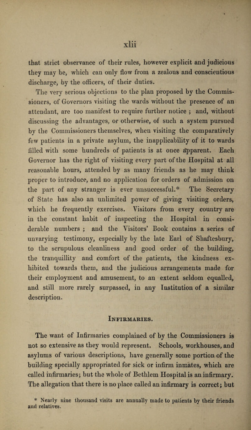 that strict observance of their rules, however explicit and judicious they may be, which can only flow from a zealous and conscientious discharge, by the officers, of their duties. The very serious objections to the plan proposed by the Commis¬ sioners, of Governors visiting the wards without the presence of an attendant, are too manifest to require further notice ; and, without discussing the advantages, or otherwise, of such a system pursued by the Commissioners themselves, when visiting the comparatively few patients in a private asylum, the inapplicability of it to wards filled with some hundreds of patients is at once ^parent. Each Governor has the right of visiting every part of the Hospital at all reasonable hours, attended by as many friends as he may think proper to introduce, and no application for orders of admission on the part of any stranger is ever unsuccessful.* The Secretary of State has also an unlimited power of giving visiting orders, which he frequently exercises. Visitors from every country are in the constant habit of inspecting the Hospital in consi¬ derable numbers ; and the Visitors’ Book contains a series of unvarying testimony, especially by the late Earl of Shaftesbury, to the scrupulous cleanliness and good order of the building, the tranquillity and comfort of the patients, the kindness ex¬ hibited towards them, and the judicious arrangements made for their employment and amusement, to an extent seldom equalled, and still more rarely surpassed, in any Institution of a similar description. Infirmaries. The want of Infirmaries complained of by the Commissioners is not so extensive as they would represent. Schools, workhouses, and asylums of various descriptions, have generally some portion of the building specially appropriated for sick or infirm inmates, which are called infirmaries; but the whole of Bethlem Hospital is an infirmary. The allegation that there is no place called an infirmary is correct; but * Nearly nine thousand visits are annually made to patients by their friends and relatives.